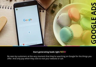 Start generating leads right NOW
Be seen by customers at the very moment that they’re searching on Google for the things you
offer. And only pay when they click to visit your website or call.
 
