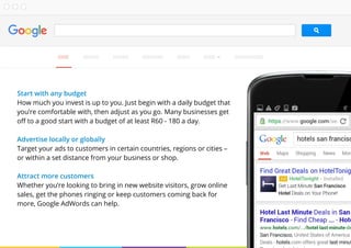 Start with any budget
How much you invest is up to you. Just begin with a daily budget that
you’re comfortable with, then adjust as you go. Many businesses get
off to a good start with a budget of at least R60 - 180 a day.
Advertise locally or globally
Target your ads to customers in certain countries, regions or cities –
or within a set distance from your business or shop.
Attract more customers
Whether you’re looking to bring in new website visitors, grow online
sales, get the phones ringing or keep customers coming back for
more, Google AdWords can help.
 