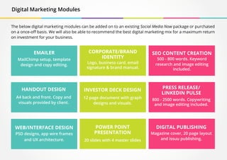 Digital Marketing Modules
EMAILER
MailChimp setup, template
design and copy editing.
HANDOUT DESIGN
A4 back and front. Copy and
visuals provided by client.
WEB/INTERFACE DESIGN
PSD designs, app wire frames
and UX architecture.
INVESTOR DECK DESIGN
12 page document with graph
designs and visuals.
POWER POINT
PRESENTATION
20 slides with 4 master slides
DIGITAL PUBLISHING
Magazine cover, 20 page layout
and issuu publishing.
CORPORATE/BRAND
IDENTITY
Logo, business card, email
signature & brand manual.
PRESS RELEASE/
LINKEDIN PULSE
800 - 2500 words. Copywriting
and image editing included.
SEO CONTENT CREATION
500 - 800 words. Keyword
research and image editing
included.
The below digital marketing modules can be added on to an existing Social Media Now package or purchased
on a once-off basis. We will also be able to recommend the best digital marketing mix for a maximum return
on investment for your business.
 