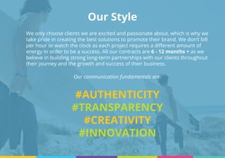 Our Style
We only choose clients we are excited and passionate about, which is why we
take pride in creating the best solutions to promote their brand. We don’t bill
per hour or watch the clock as each project requires a different amount of
energy in order to be a success. All our contracts are 6 - 12 months + as we
believe in building strong long-term partnerships with our clients throughout
their journey and the growth and success of their business.
Our communication fundamentals are:
#AUTHENTICITY
#TRANSPARENCY
#CREATIVITY
#INNOVATION
 