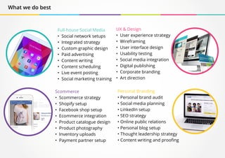 What we do best
Full-house Social Media
• Social network setups
• Integrated strategy
• Custom graphic design
• Paid advertising
• Content writing
• Content scheduling
• Live event posting
• Social marketing training
Scommerce
• Scommerce strategy
• Shopify setup
• Facebook shop setup
• Ecommerce integration
• Product catalogue design
• Product photography
• Inventory uploads
• Payment partner setup
UX & Design
• User experience strategy
• Wireframing
• User interface design
• Usability testing
• Social media integration
• Digital publishing
• Corporate branding
• Art direction
Personal Branding
• Personal brand audit
• Social media planning
• LinkedIn setup
• SEO strategy
• Online public relations
• Personal blog setup
• Thought leadership strategy
• Content writing and proofing
 