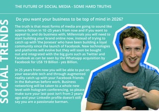 The future of social media - Some hard truths
The truth is that most forms of media are going to sound like
science fiction in 10 -25 years from now and if you want to
appeal to, and do business with, Millennials you will need to
start building your brand online now, instead of trying to
catch up with ‘the Joneses’ who have been building a loyal
community since the launch of Facebook. New technologies
and platforms will evolve but they will soon be bought
out and integrated with the big guns such as Twitter and
Facebook as can be seen by the Whatsapp acquisition by
Facebook for US$ 19 Billion - yes Billion.
In 25 years from now you will be able to put on
your wearable tech and through augmented
reality catch up with your Facebook friends
in the Bahamas before work. Business
networking will be taken to a whole new
level with hologram conferencing, so please
make sure your last post isn’t from 2 years
ago and your LinkedIn profile doesn’t still
say you are a passionate barman.
Do you want your business to be top of mind in 2026?
SOCIALTRENDS
 