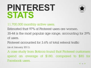 PINTEREST
STATS
11,700,000 monthly active users.
Estimated that 97% of Pinterest users are women.
35-44 is the most popular age range, accounting for 29%
of users.
Pinterest accounted for 3.6% of total referral trafﬁc
(as of January 2011).

A case study from Boticca found that Pinterest customers
spend an average of $180, compared to $85 for
Facebook users.
                                                  10
 