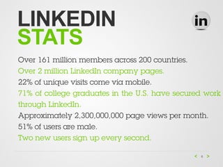 LINKEDIN
STATS
Over 161 million members across 200 countries.
Over 2 million LinkedIn company pages.
22% of unique visits come via mobile.
71% of college graduates in the U.S. have secured work
through LinkedIn.
Approximately 2,300,000,000 page views per month.
51% of users are male.
Two new users sign up every second.

                                                6
 