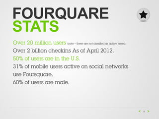 FOURQUARE
STATS
Over 20 million users (note – these are not classiﬁed as ‘active’ users).
Over 2 billion checkins As of April 2012.
50% of users are in the U.S.
31% of mobile users active on social networks 
use Foursquare.
60% of users are male.




                                                                            8
 