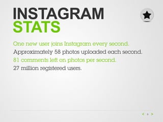 INSTAGRAM
STATS
One new user joins Instagram every second.
Approximately 58 photos uploaded each second.
81 comments left on photos per second.
27 million registered users.




                                                9
 