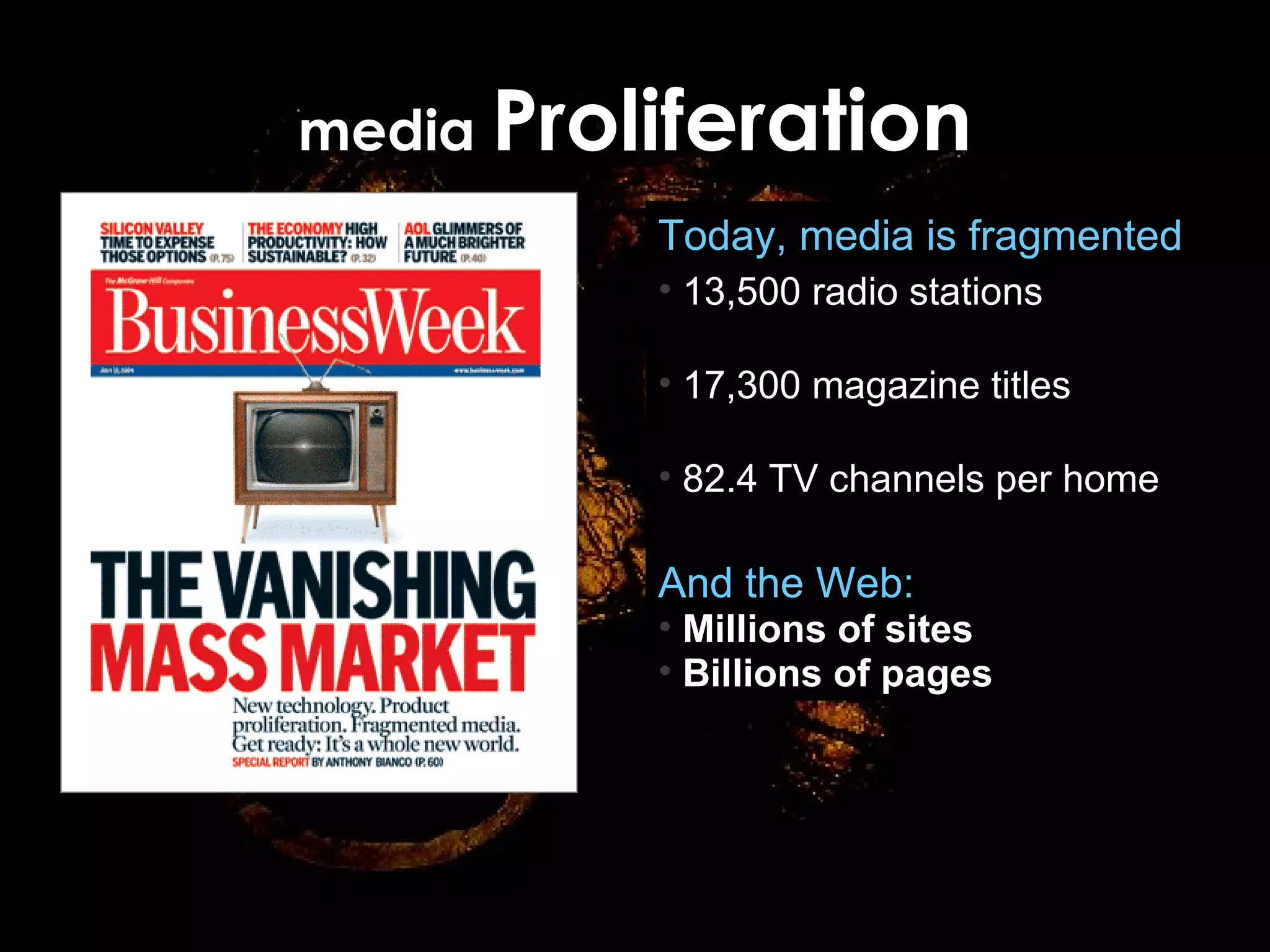 media  Proliferation Source: “Left Brain Marketing,” Forrester Research (April 2004);  “The Vanishing Mass Market,” BusinessWeek (July 2004) Source: Darwin Day Conference, Google Today, media is fragmented 13,500 radio stations (4,400 in 1960) 17,300 magazine titles (8,400 in 1960) 82.4 TV channels per home (5.7 in 1960) And the Web: Millions of sites Billions of pages 