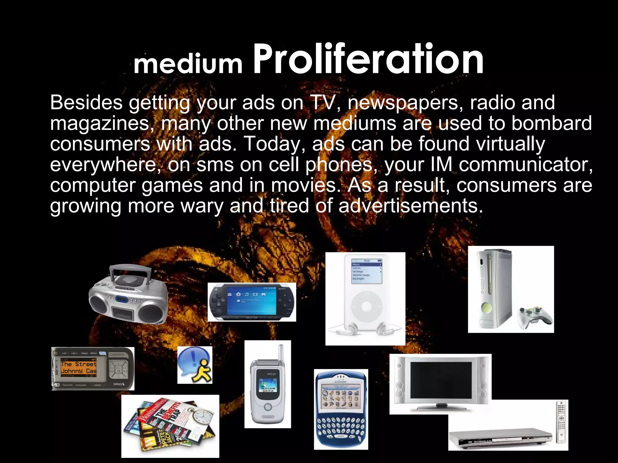 medium  Proliferation Besides getting your ads on TV, newspapers, radio and magazines, many other new mediums are used to bombard consumers  with ads. Today, ads can be found virtually everywhere, on sms on cell phones, your IM communicator, computer games and in movies. As a result, consumers are growing more wary and tired of advertisements. 