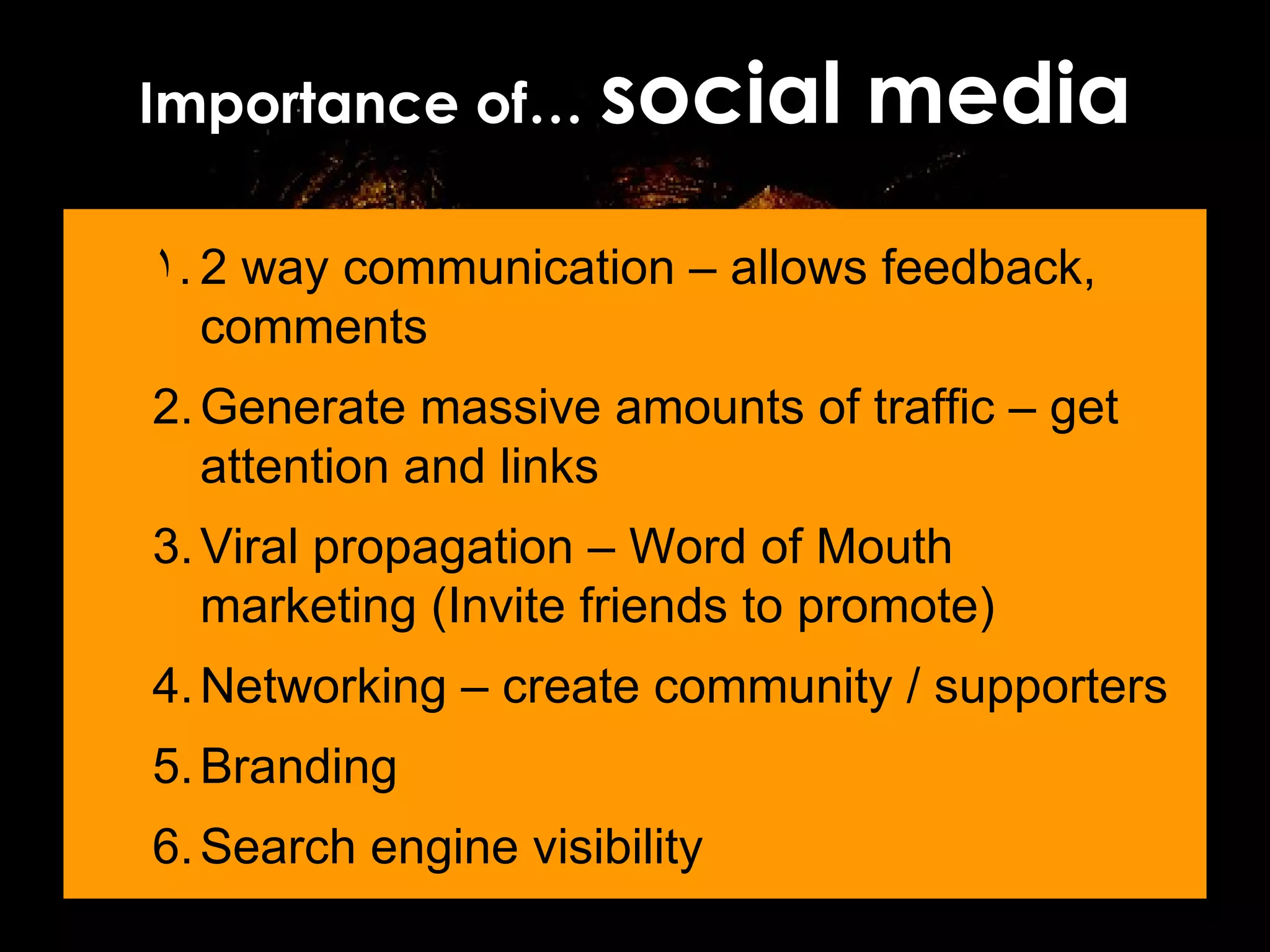 Importance of…  social media 2 way communication – allows feedback, comments Generate massive amounts of traffic – get attention and links Viral propagation – Word of Mouth marketing (Invite friends to promote) Networking – create community / supporters Branding Search engine visibility 