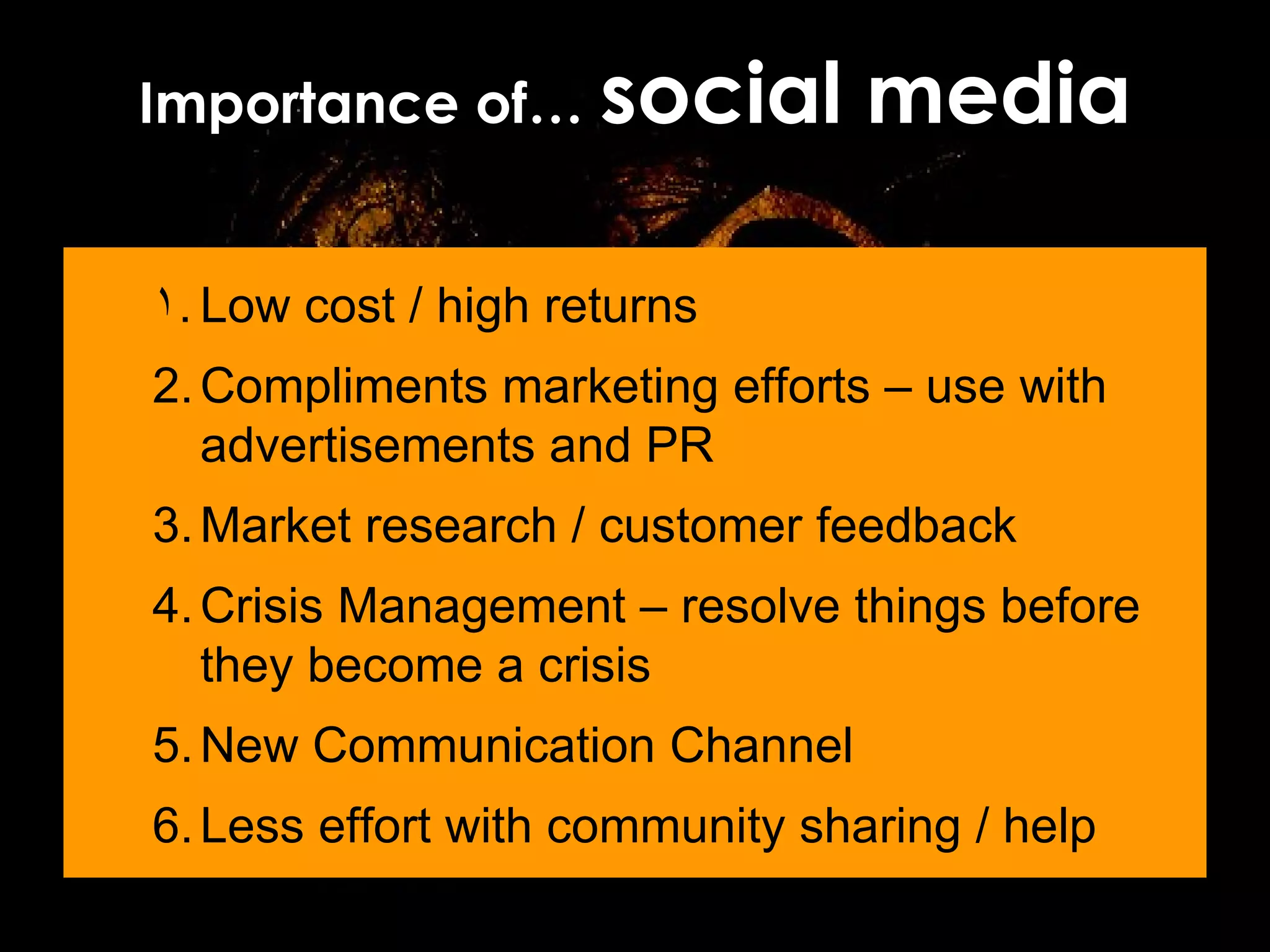 Importance of…  social media Low cost / high returns Compliments marketing efforts – use with advertisements and PR Market research / customer feedback Crisis Management – resolve things before they become a crisis New Communication Channel Less effort with community sharing / help 