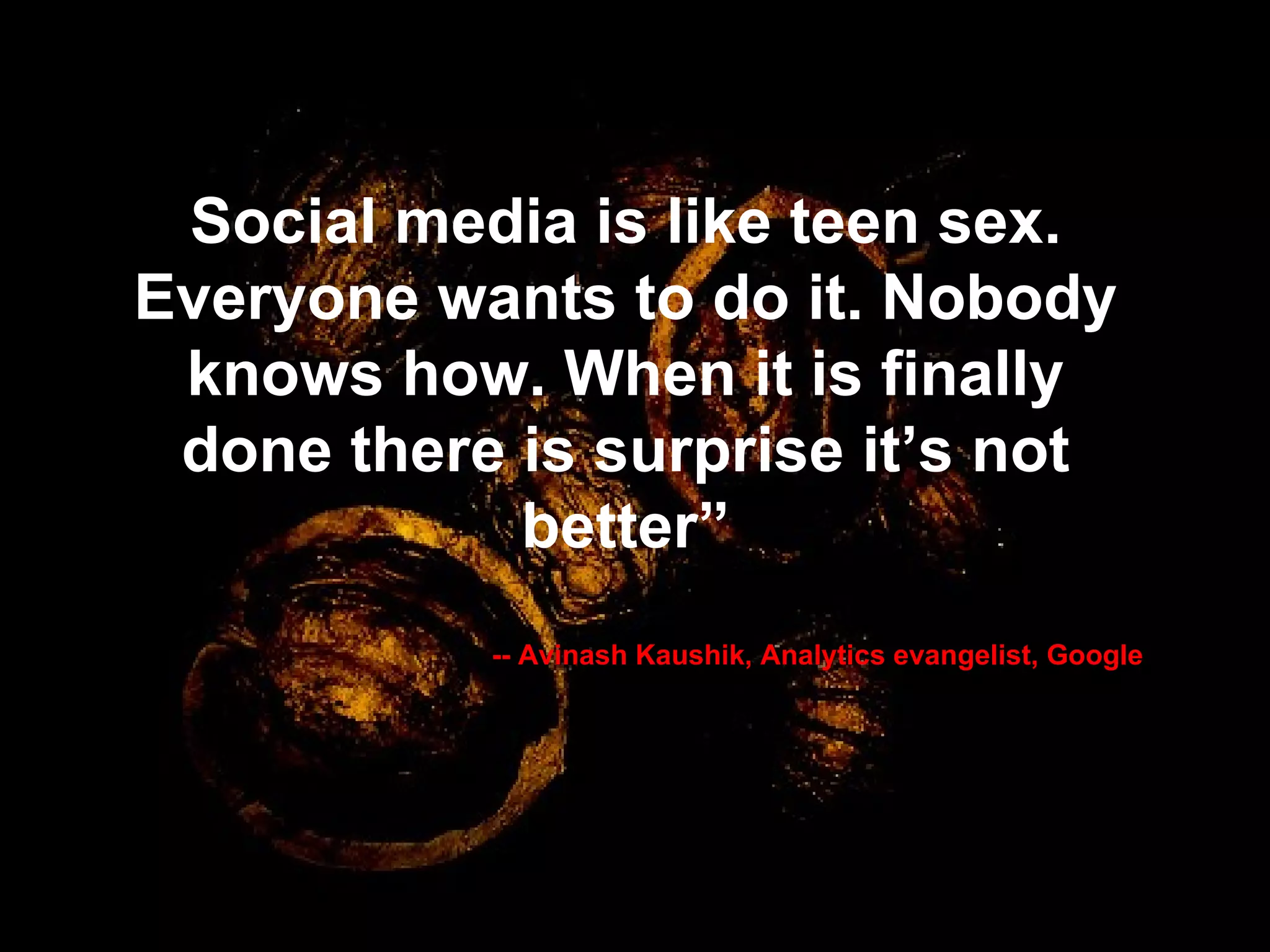 Social media is like teen sex. Everyone wants to do it. Nobody knows how. When it is finally done there is surprise it’s not better” -- Avinash Kaushik, Analytics evangelist, Google 