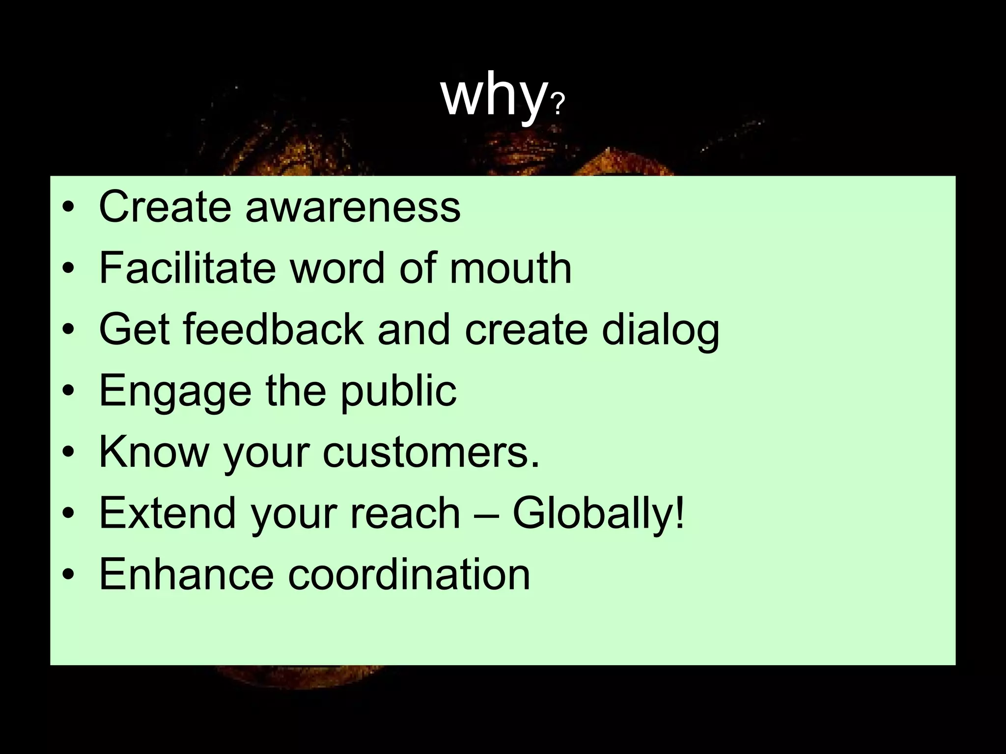 why ? Create awareness Facilitate word of mouth Get feedback and create dialog Engage the public Know your customers. Extend your reach – Globally! Enhance coordination 