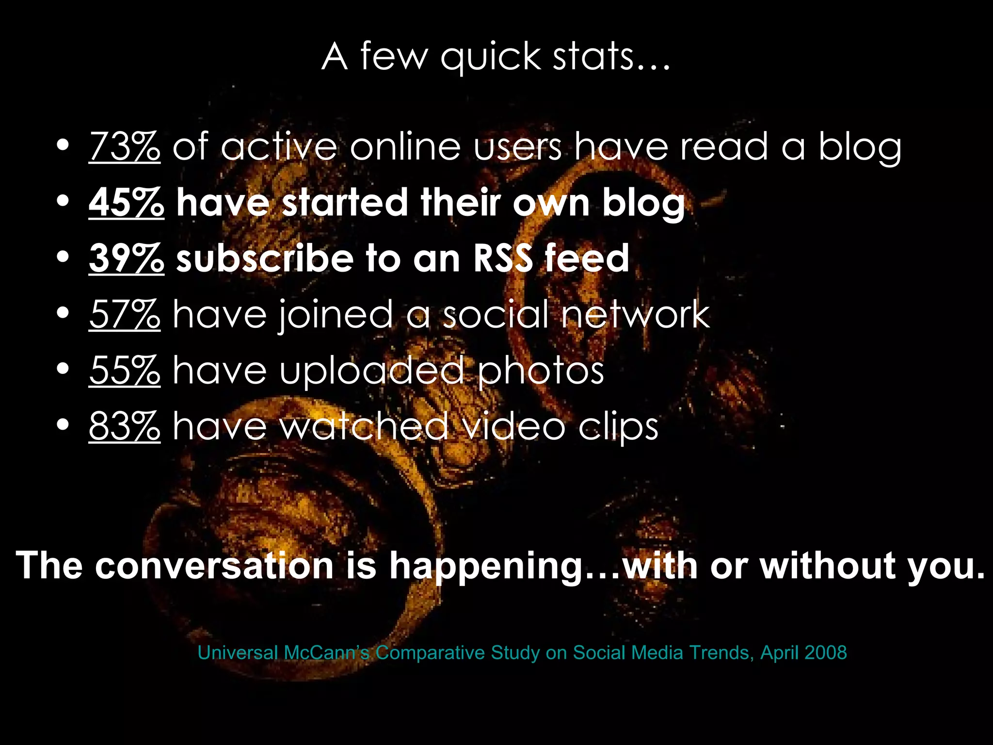 A few quick stats… 73%  of active online users have read a blog  45%  have started their own blog   39%  subscribe to an RSS feed   57%  have joined a social network  55%  have uploaded photos  83%  have watched video clips  Source:  Universal McCann’s Comparative Study on Social Media Trends, April 2008 ,  The conversation is happening…with or without you. BASED ON A PRESENTATION BY LEE WHITE Remixed from introtosocilamedia by AnnFIOPartners 