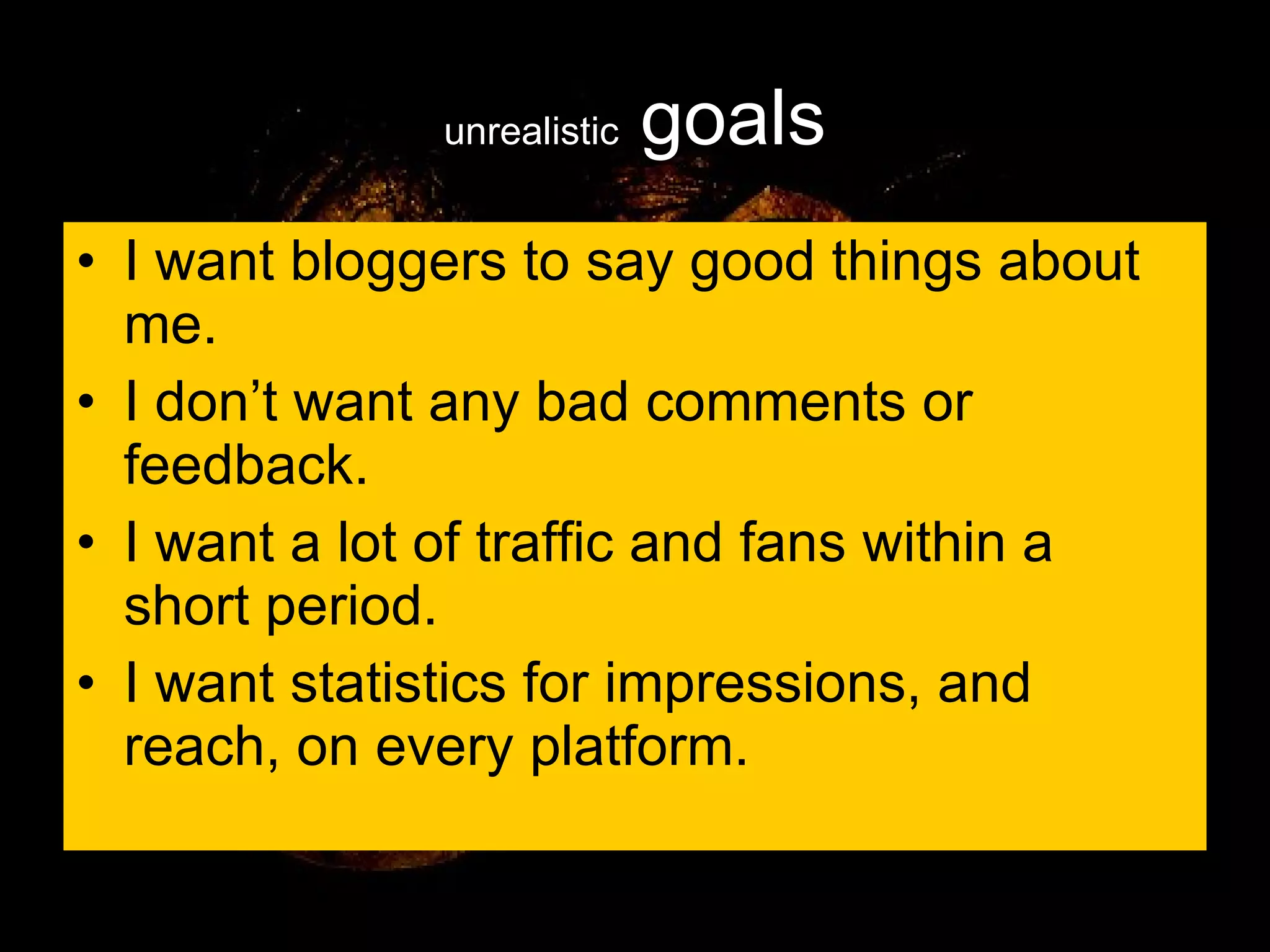 unrealistic  goals I want bloggers to say good things about me. I don’t want any bad comments or feedback. I want a lot of traffic and fans within a short period. I want statistics for impressions, and reach, on every platform. 