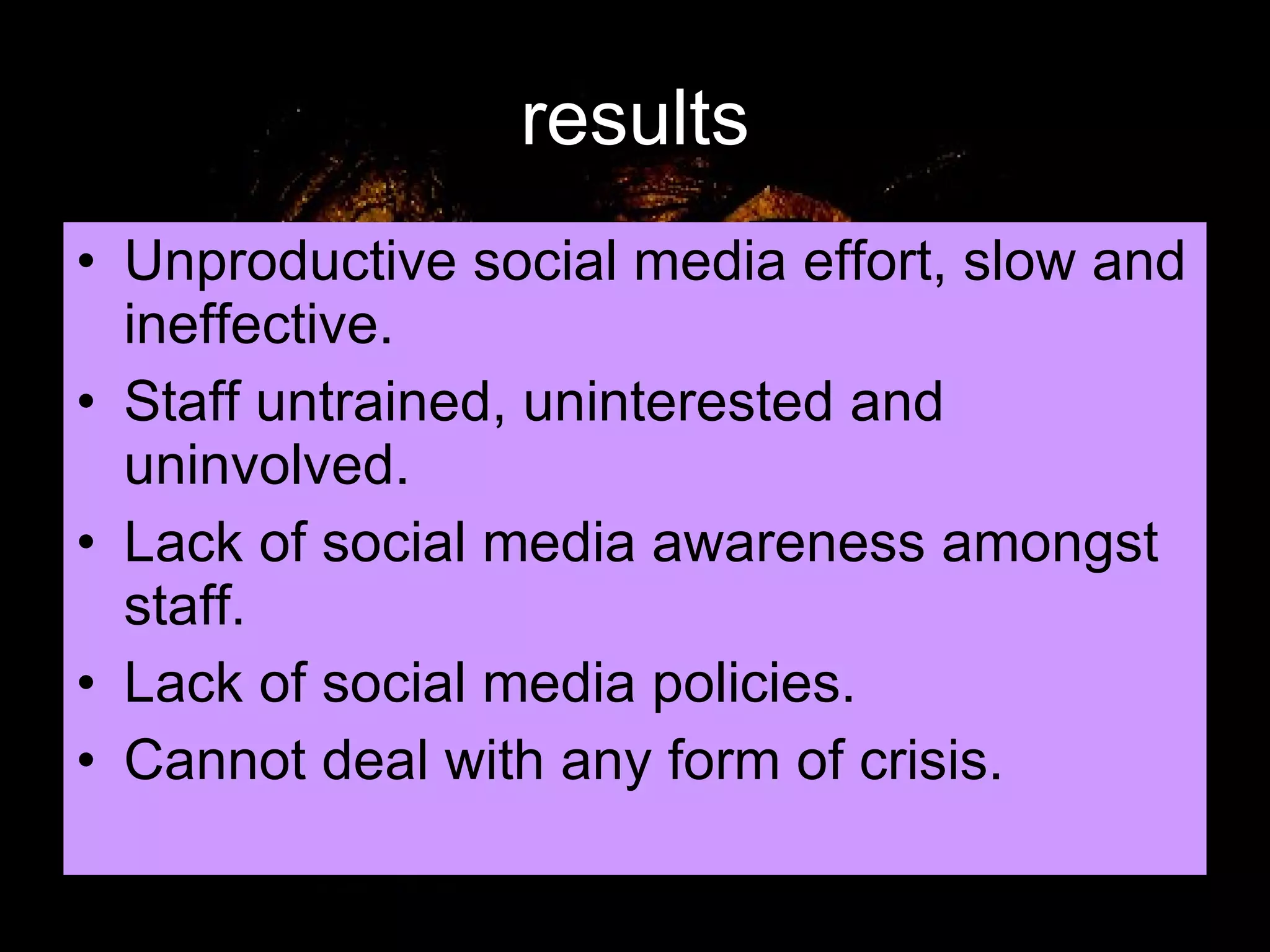 results Unproductive social media effort, slow and ineffective. Staff untrained, uninterested and uninvolved. Lack of social media awareness amongst staff. Lack of social media policies. Cannot deal with any form of crisis. 