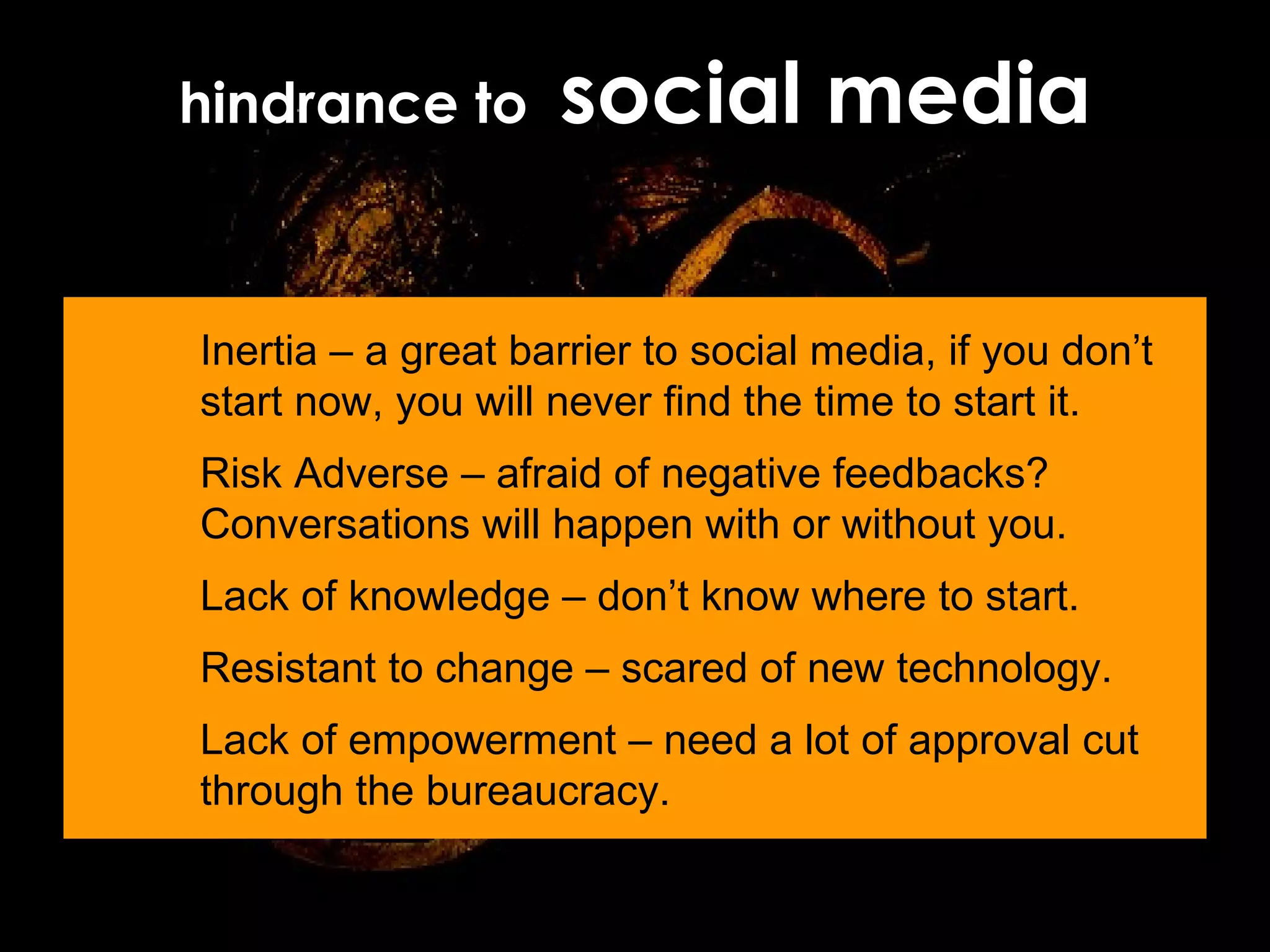hindrance to  social media Inertia – a great barrier to social media, if you don’t start now, you will never find the time to start it. Risk Adverse – afraid of negative feedbacks? Conversations will happen with or without you. Lack of knowledge – don’t know where to start. Resistant to change – scared of new technology. Lack of empowerment – need a lot of approval cut through the bureaucracy. 