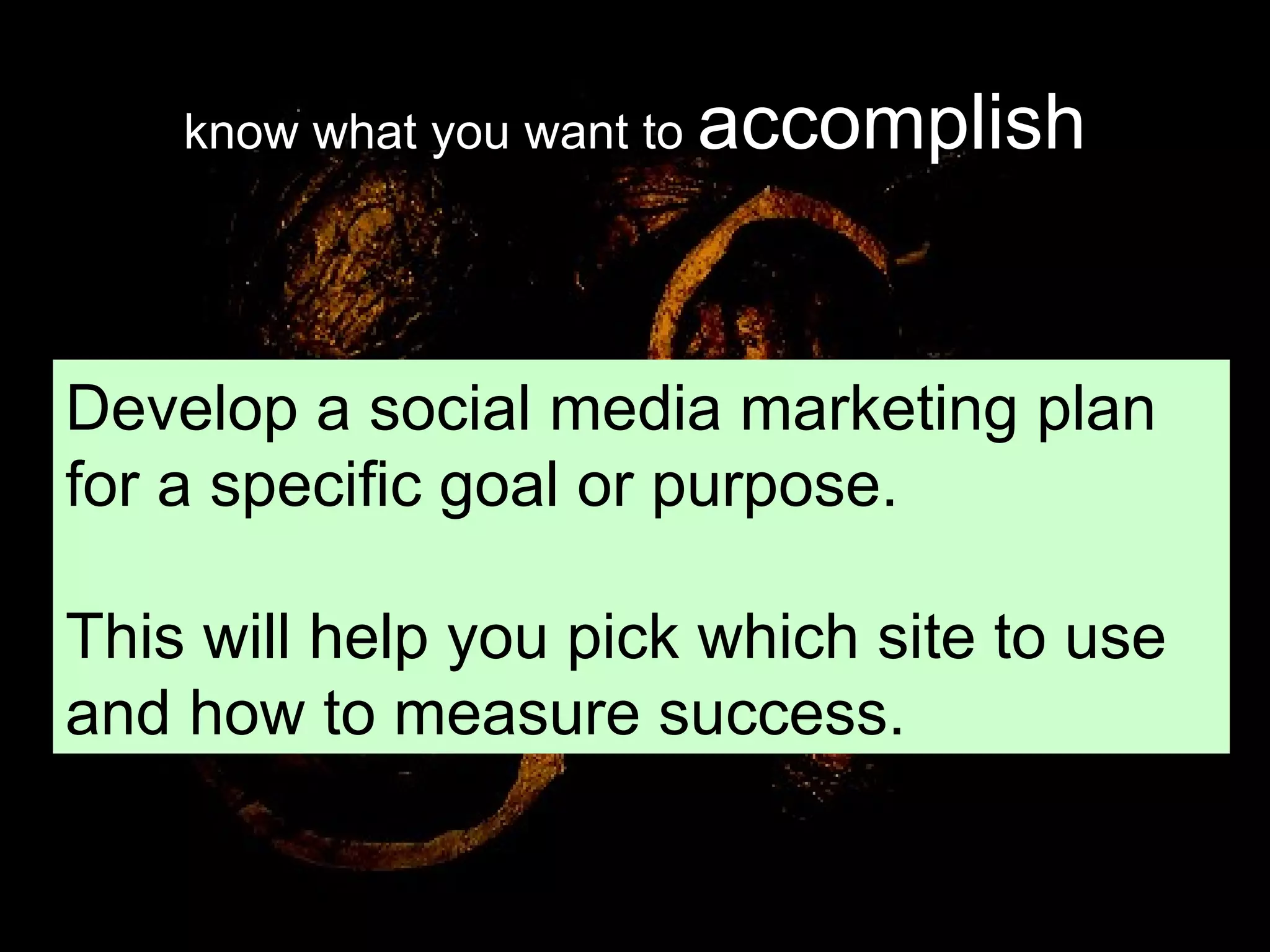 know what you want to  accomplish Develop a social media marketing plan for a specific goal or purpose. This will help you pick which site to use and how to measure success. 