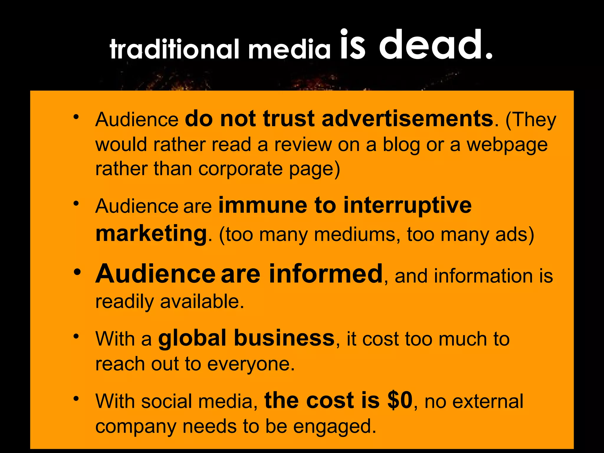 traditional media  is dead. Audience  do not trust advertisements . (They would rather read a review on a blog or a webpage rather than corporate page) Audience   are  immune to interruptive marketing . (too many mediums, too many ads) Audience   are informed , and information is readily available. With a  global business , it cost too much to reach out to everyone. With social media,  the cost is $0 , no external company needs to be engaged. 