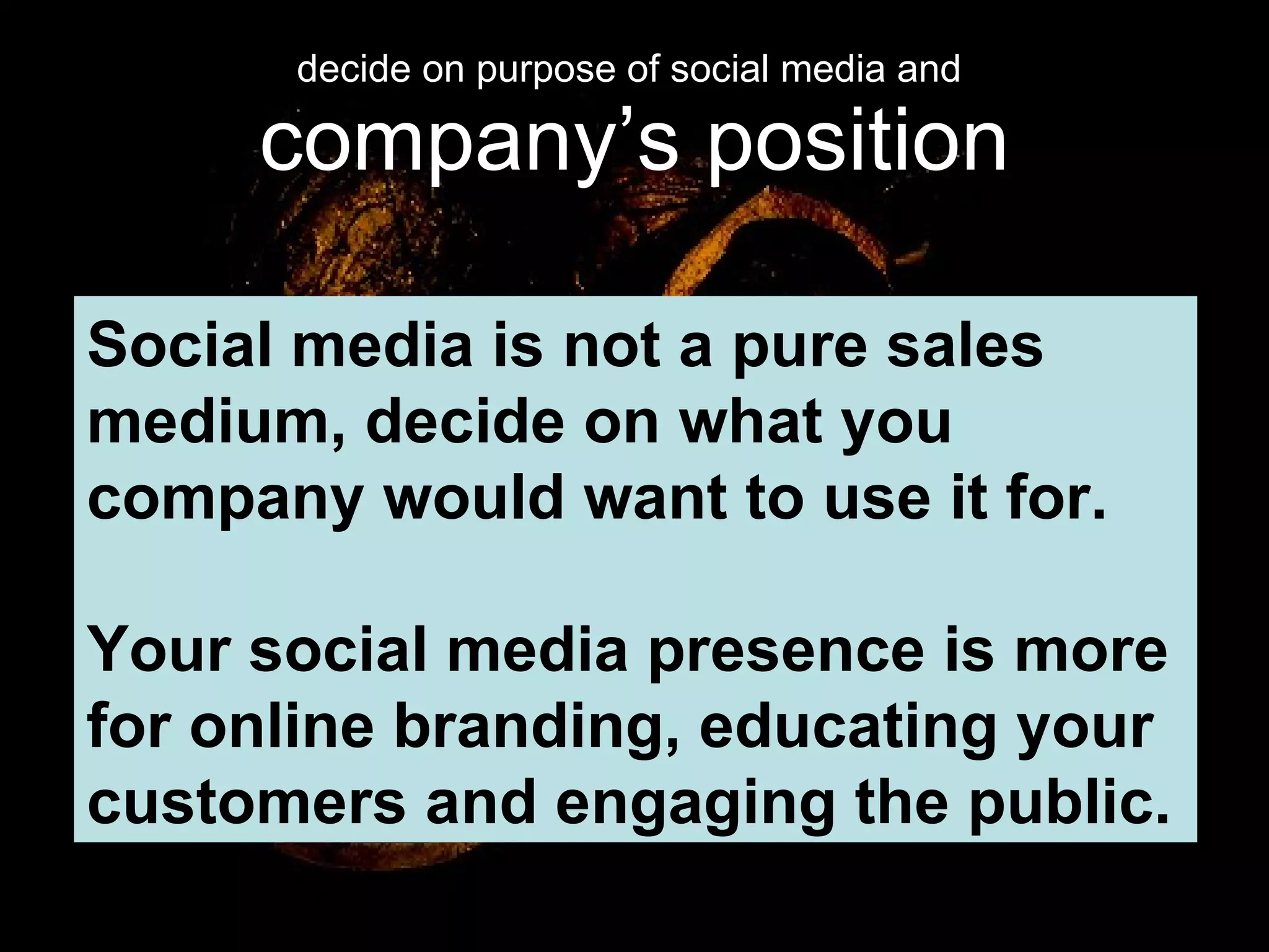 decide on purpose of social media and  company’s position Social media is not a pure sales medium, decide on what you company would want to use it for. Your social media presence is more for online branding, educating your customers and engaging the public. 