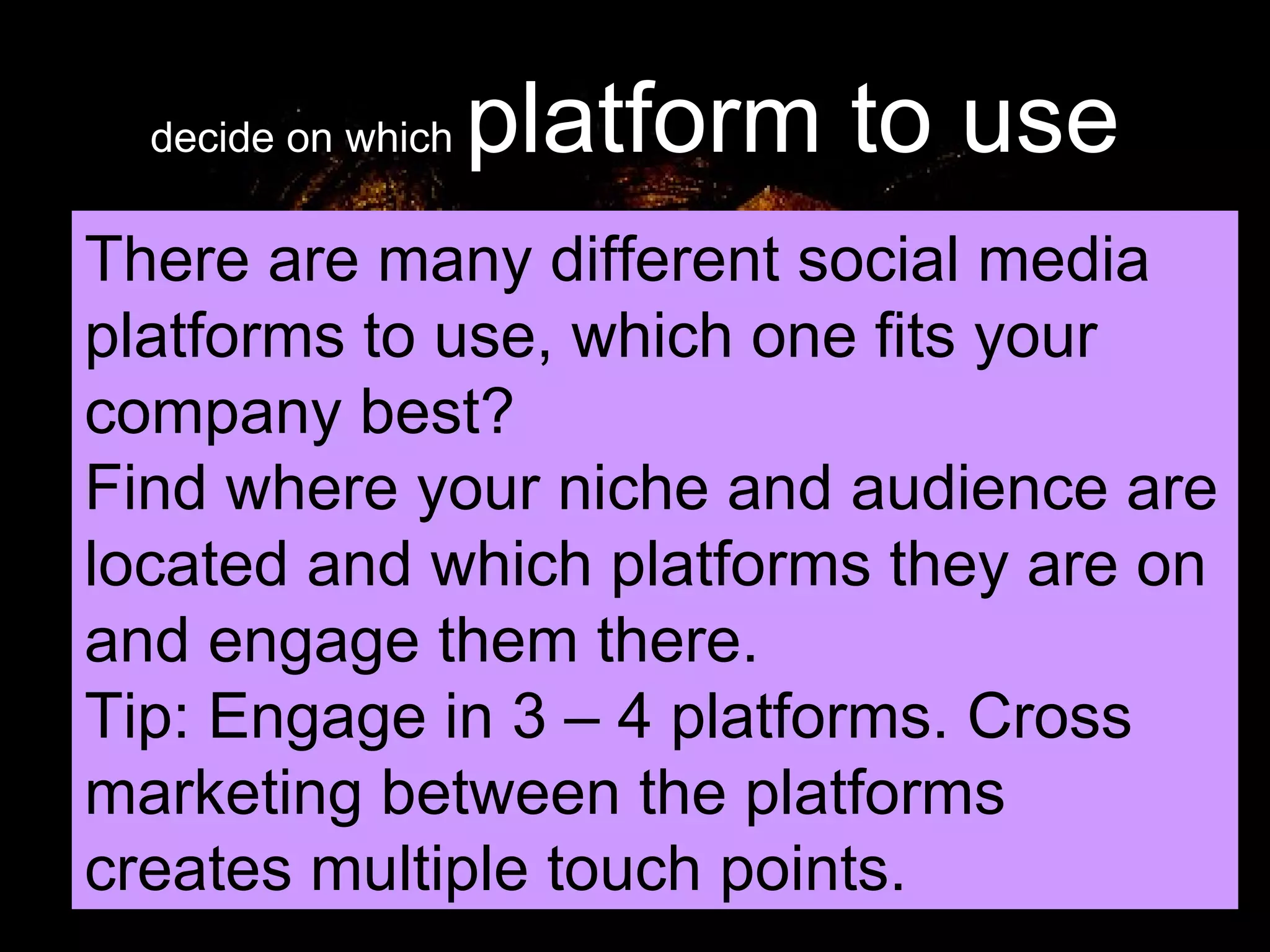 decide on which  platform to use There are many different social media platforms to use, which one fits your company best? Find where your niche and audience are located and which platforms they are on and engage them there. Tip: Engage in 3 – 4 platforms. Cross marketing between the platforms creates multiple touch points. 