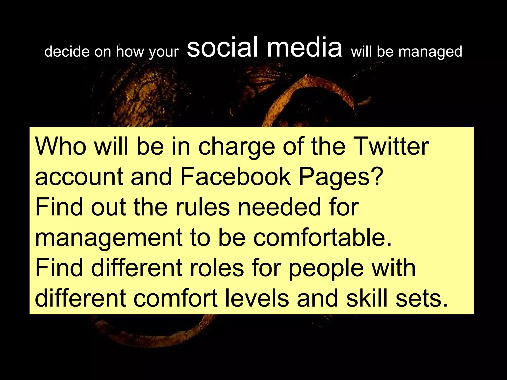 decide on how your  social media  will be managed Who will be in charge of the Twitter account and Facebook Pages? Find out the rules needed for management to be comfortable. Find different roles for people with different comfort levels and skill sets. 
