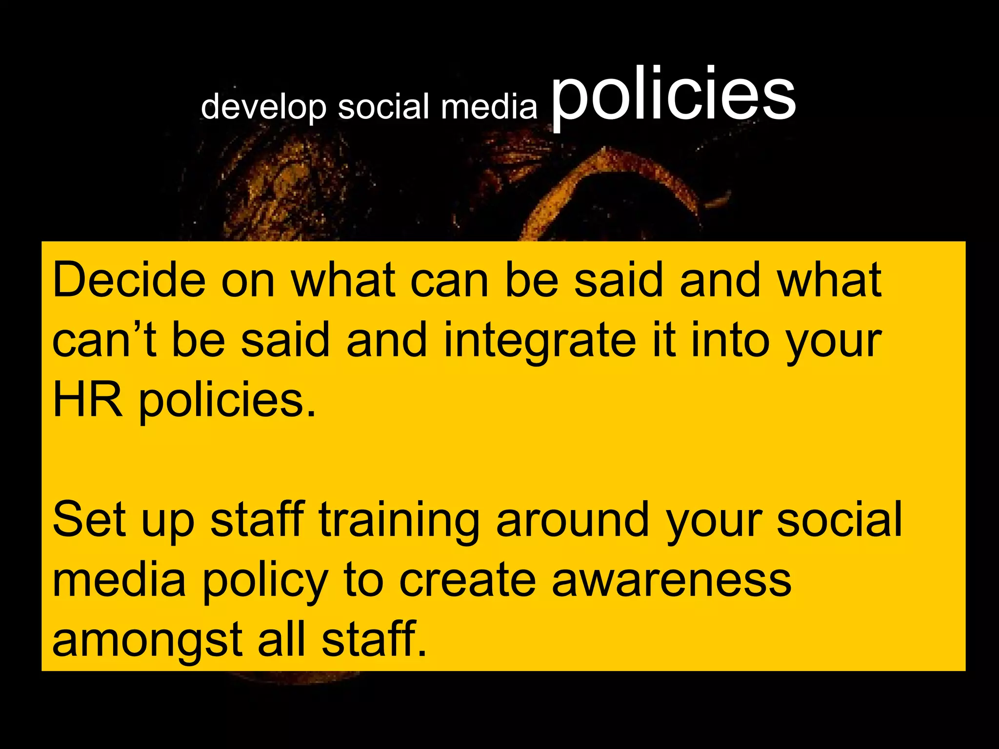 develop social media  policies Decide on what can be said and what can’t be said and integrate it into your HR policies. Set up staff training around your social media policy to create awareness amongst all staff. 