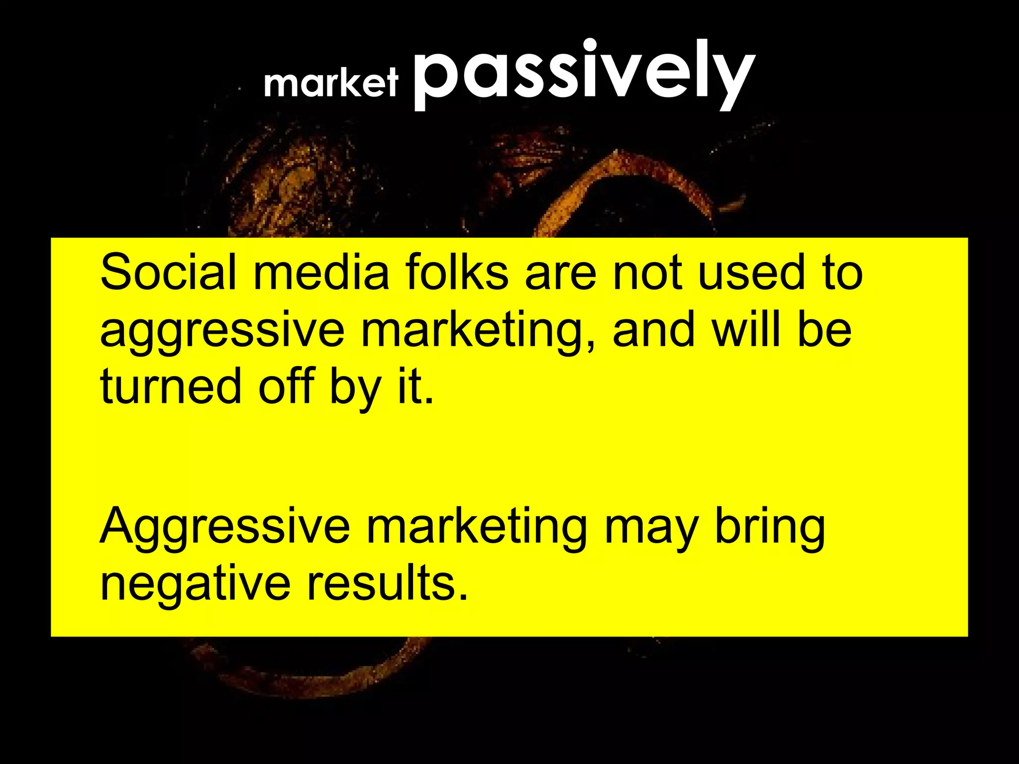 market  passively Social media folks are not used to aggressive marketing, and will be turned off by it. Aggressive marketing may bring negative results. 