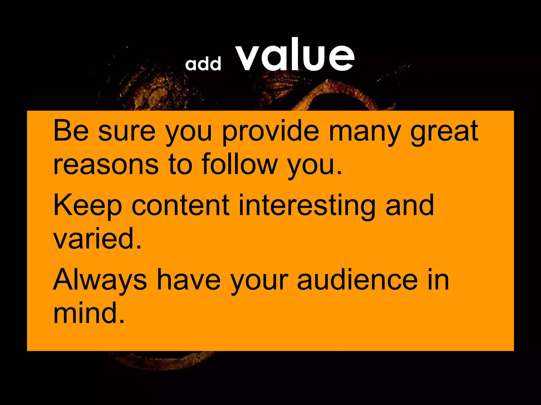 Be sure you provide many great reasons to follow you. Keep content interesting and varied. Always have your audience in mind. add  value 