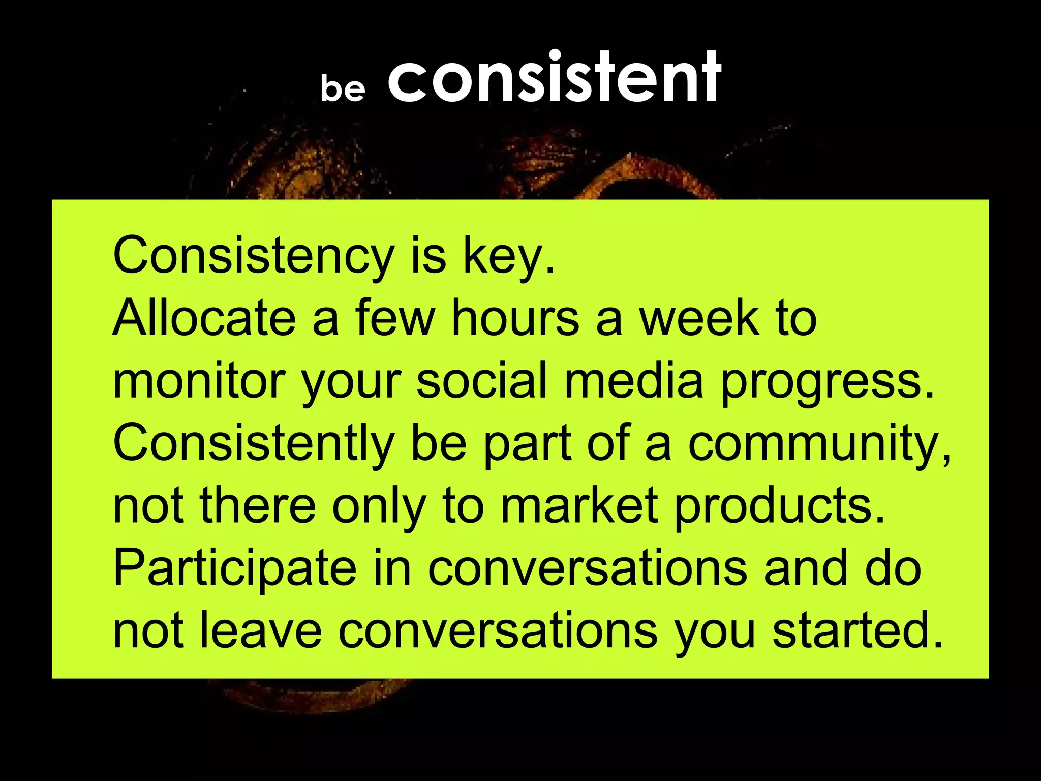 be  consistent Consistency is key.  Allocate a few hours a week to monitor your social media progress. Consistently be part of a community, not there only to market products. Participate in conversations and do not leave conversations you started. 