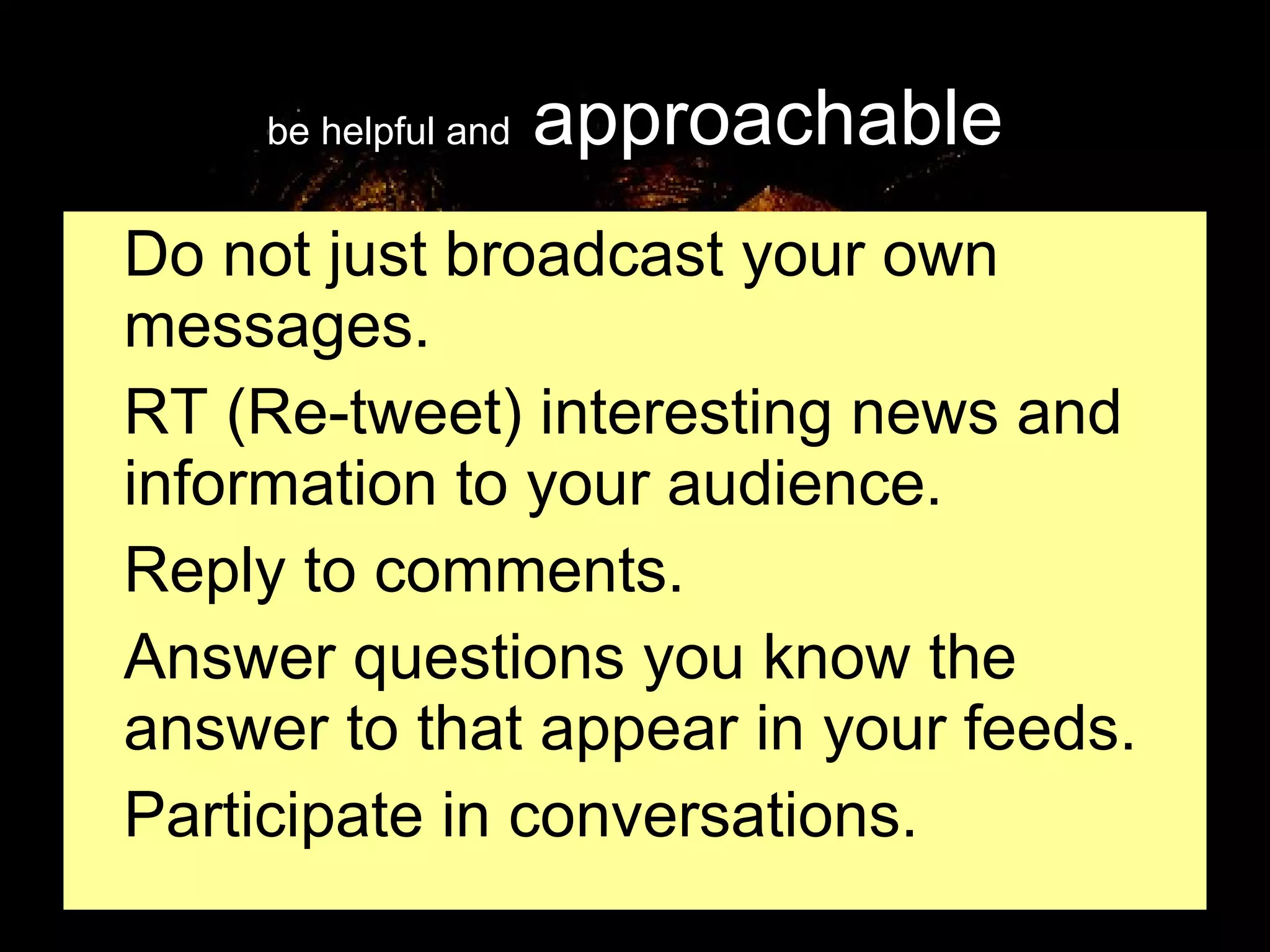 be helpful and  approachable Do not just broadcast your own messages. RT (Re-tweet) interesting news and information to your audience. Reply to comments. Answer questions you know the answer to that appear in your feeds. Participate in conversations. 