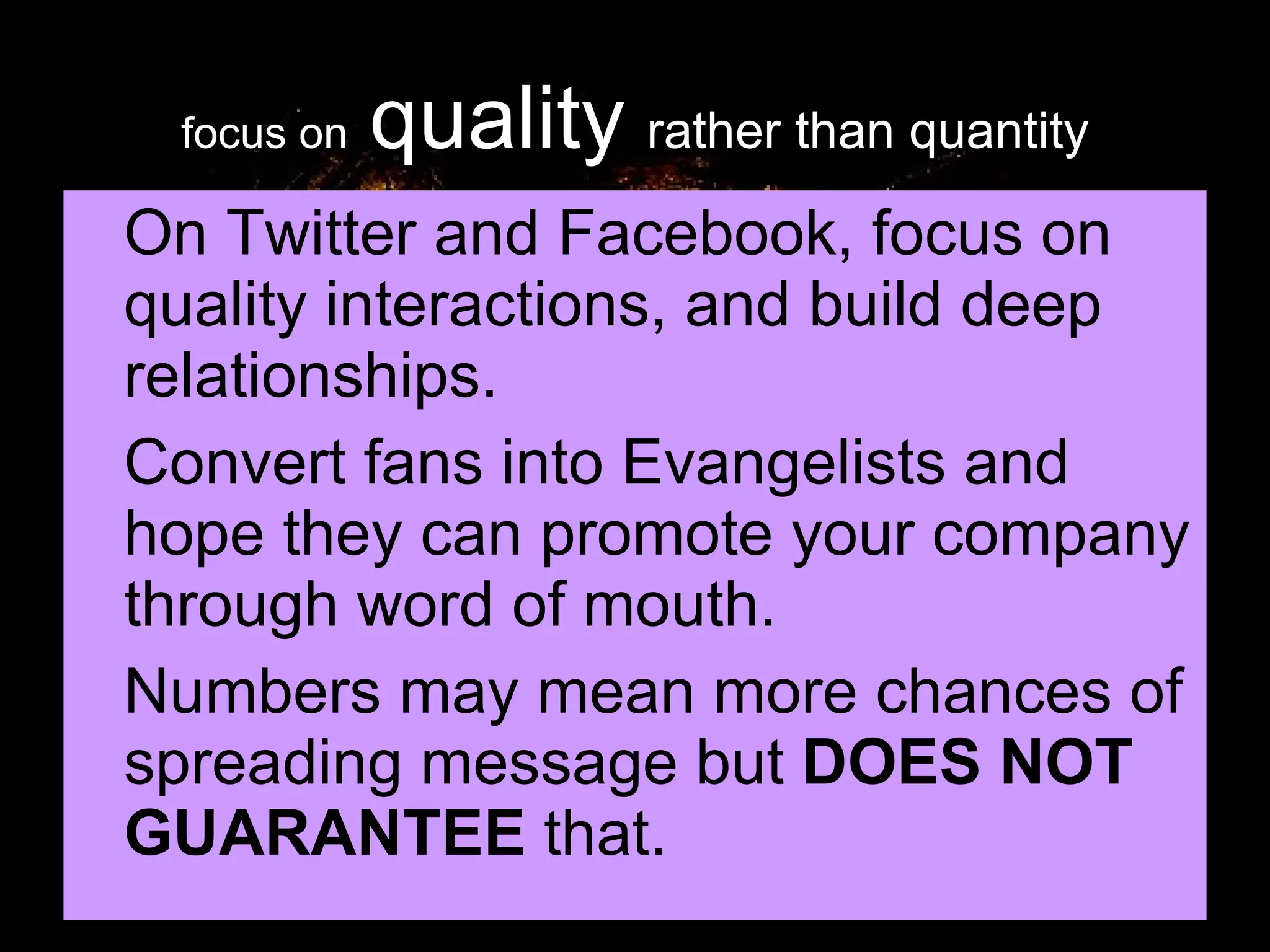 focus on   quality   rather than quantity On Twitter and Facebook, focus on quality interactions, and build deep relationships. Convert fans into Evangelists and hope they can promote your company through word of mouth. Numbers may mean more chances of spreading message but  DOES NOT GUARANTEE  that. 