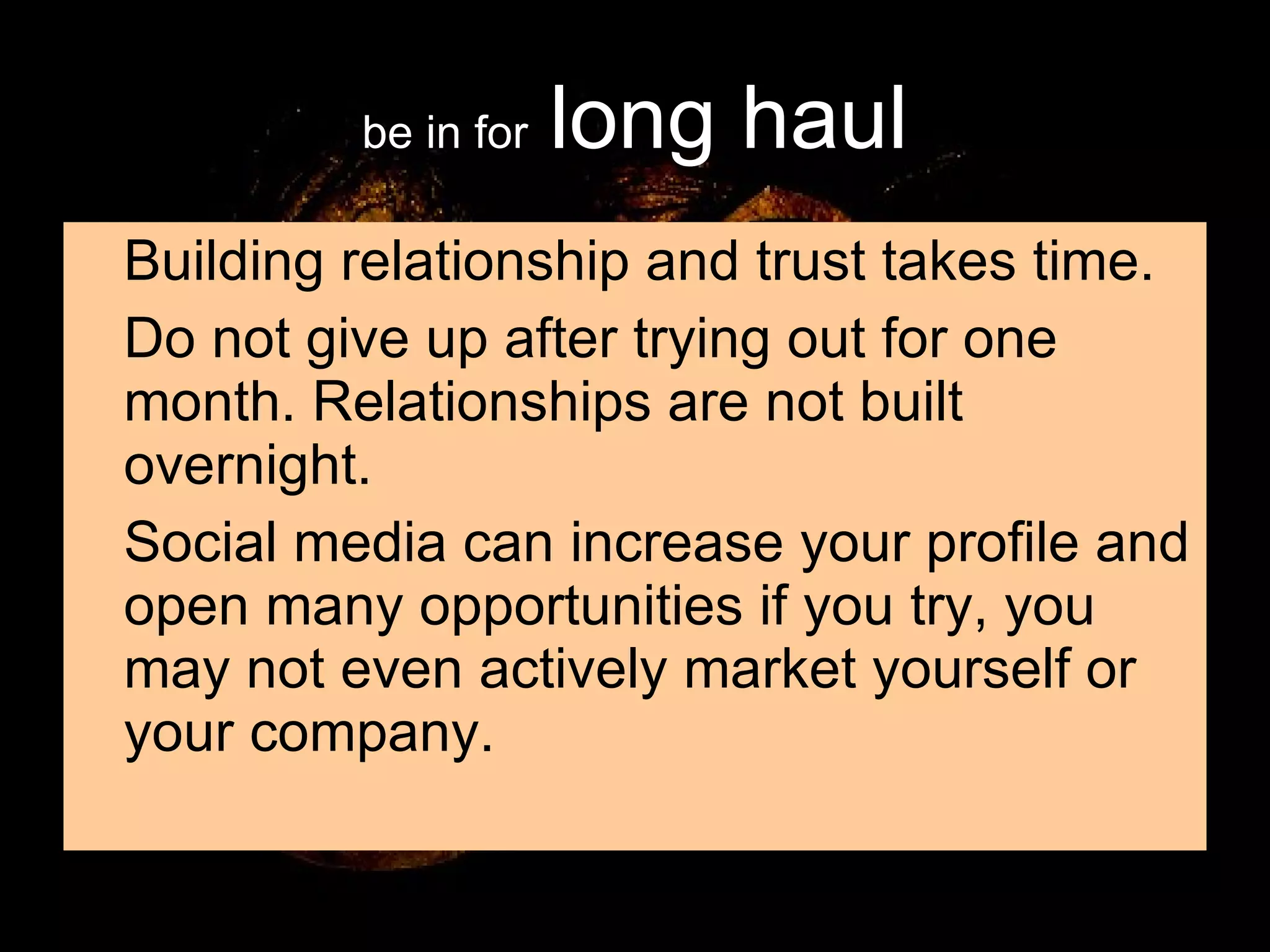 be in for   long haul Building relationship and trust takes time. Do not give up after trying out for one month. Relationships are not built overnight. Social media can increase your profile and open many opportunities if you try, you may not even actively market yourself or your company. 