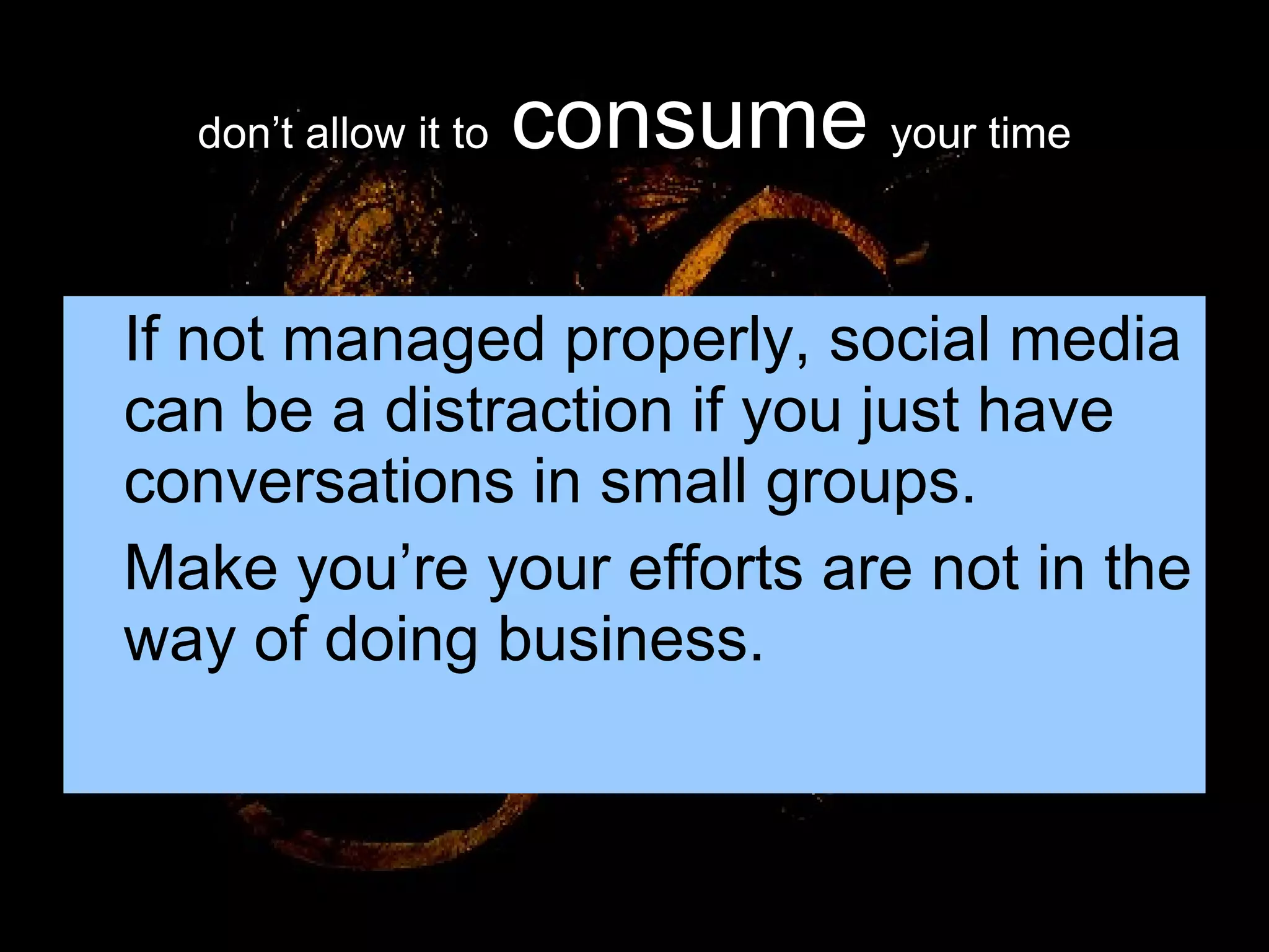 don’t allow it to   consume   your time If not managed properly, social media can be a distraction if you just have conversations in small groups. Make you’re your efforts are not in the way of doing business. 
