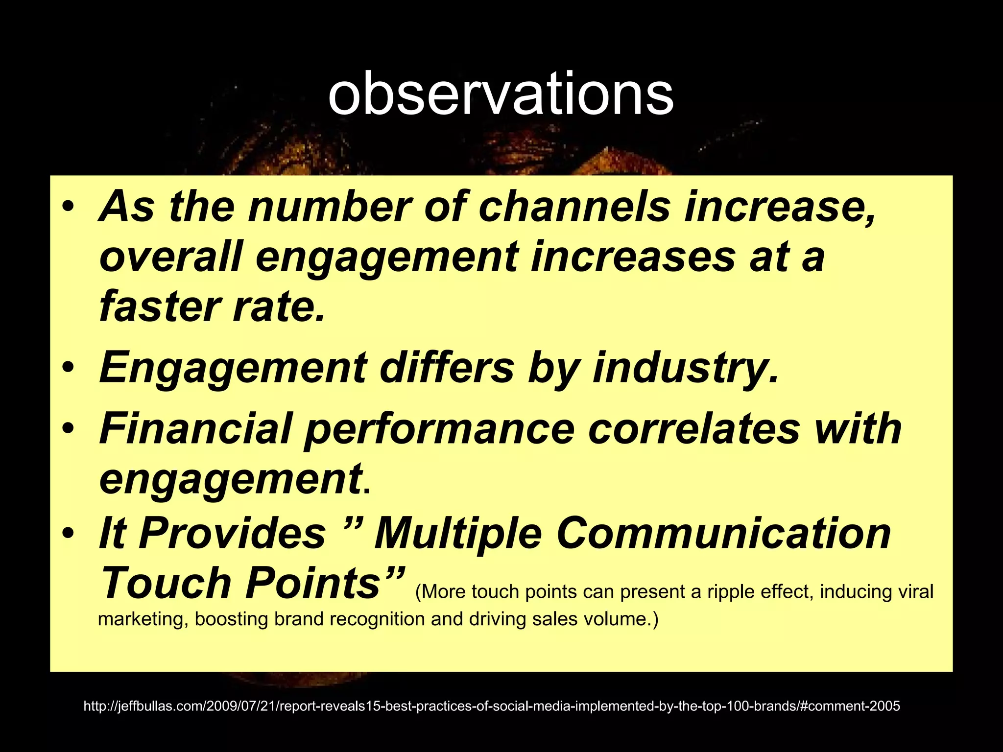observations As the number of channels increase, overall engagement increases at a faster rate.   Engagement differs by industry.   Financial performance correlates with engagement .  It Provides ” Multiple Communication Touch Points”   (More touch points can present a ripple effect, inducing viral marketing, boosting brand recognition and driving sales volume.) http://jeffbullas.com/2009/07/21/report-reveals15-best-practices-of-social-media-implemented-by-the-top-100-brands/#comment-2005 