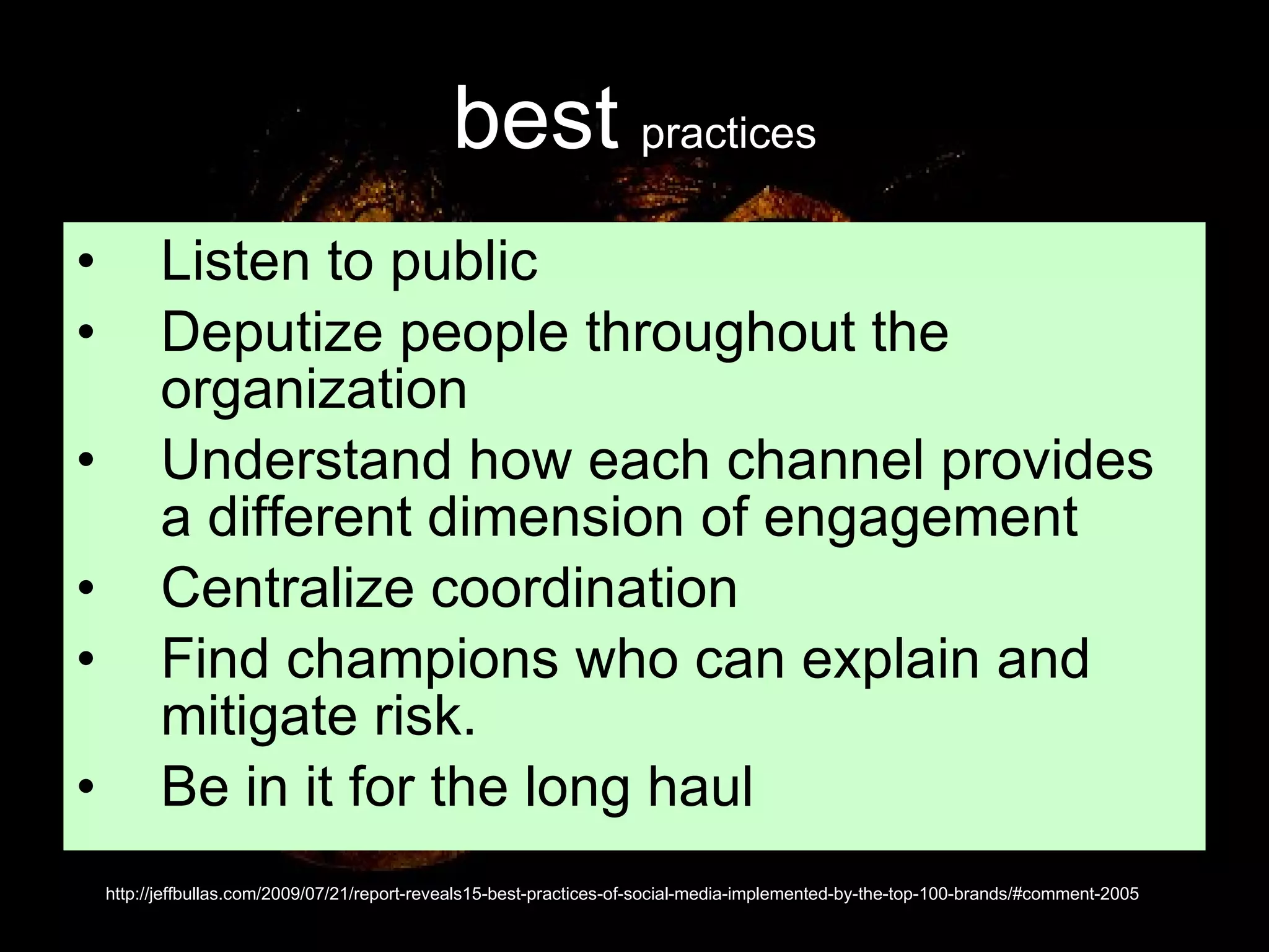 best   practices Listen to public Deputize people throughout the organization Understand how each channel provides a different dimension of engagement  Centralize coordination  Find champions who can explain and mitigate risk.  Be in it for the long haul  http://jeffbullas.com/2009/07/21/report-reveals15-best-practices-of-social-media-implemented-by-the-top-100-brands/#comment-2005 