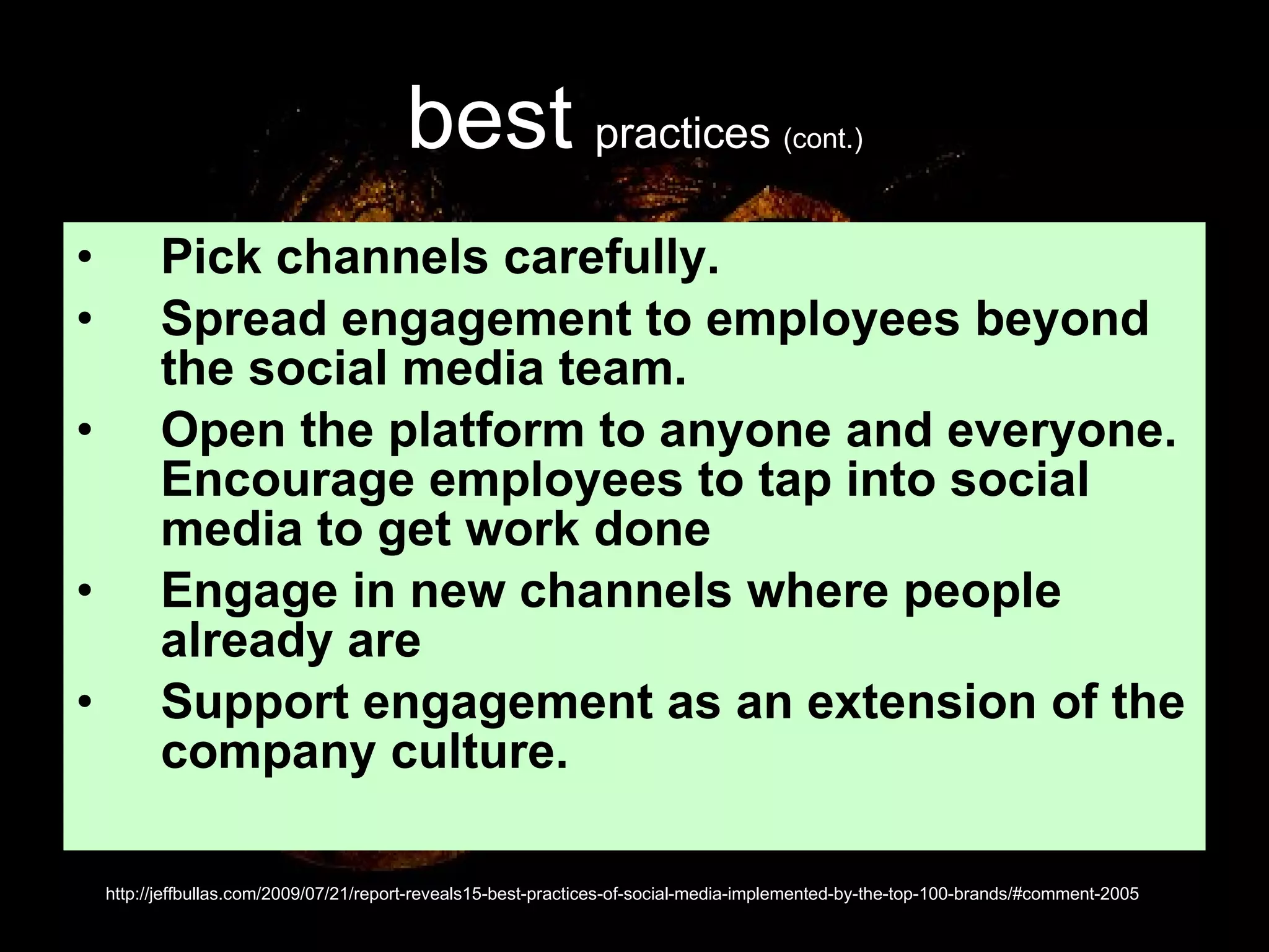 best   practices  (cont.) Pick channels carefully.  Spread engagement to employees beyond the social media team.  Open the platform to anyone and everyone. Encourage employees to tap into social media to get work done  Engage in new channels where people already are  Support engagement as an extension of the company culture.  http://jeffbullas.com/2009/07/21/report-reveals15-best-practices-of-social-media-implemented-by-the-top-100-brands/#comment-2005 
