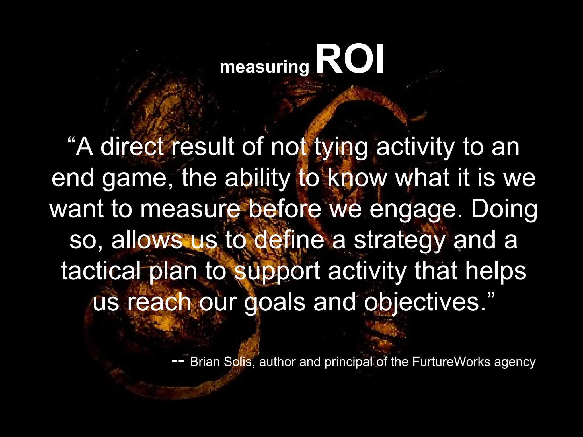“ A direct result of not tying activity to an end game, the ability to know what it is we want to measure before we engage. Doing so, allows us to define a strategy and a tactical plan to support activity that helps us reach our goals and objectives.” --  Brian Solis, author and principal of the FurtureWorks agency  measuring   ROI 