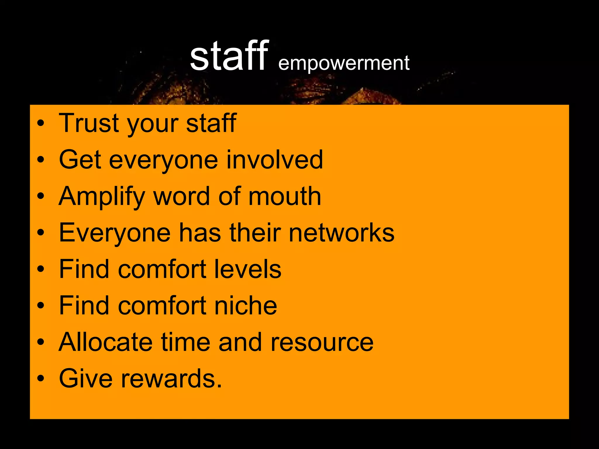 staff   empowerment Trust your staff Get everyone involved Amplify word of mouth Everyone has their networks Find comfort levels Find comfort niche Allocate time and resource Give rewards. 