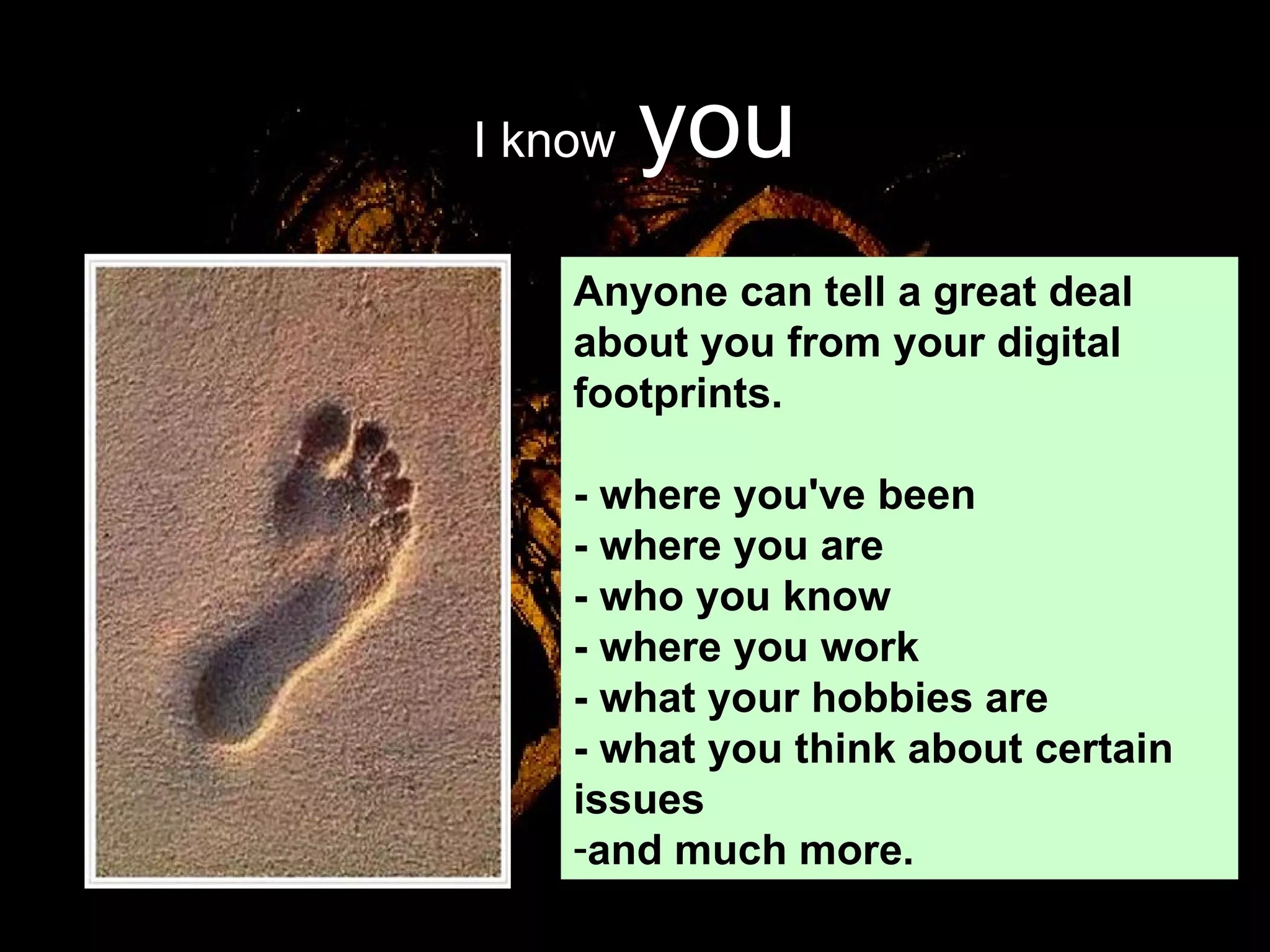 I know   you Anyone can tell a great deal about you from your digital footprints.  - where you've been - where you are - who you know - where you work - what your hobbies are - what you think about certain issues and much more.  