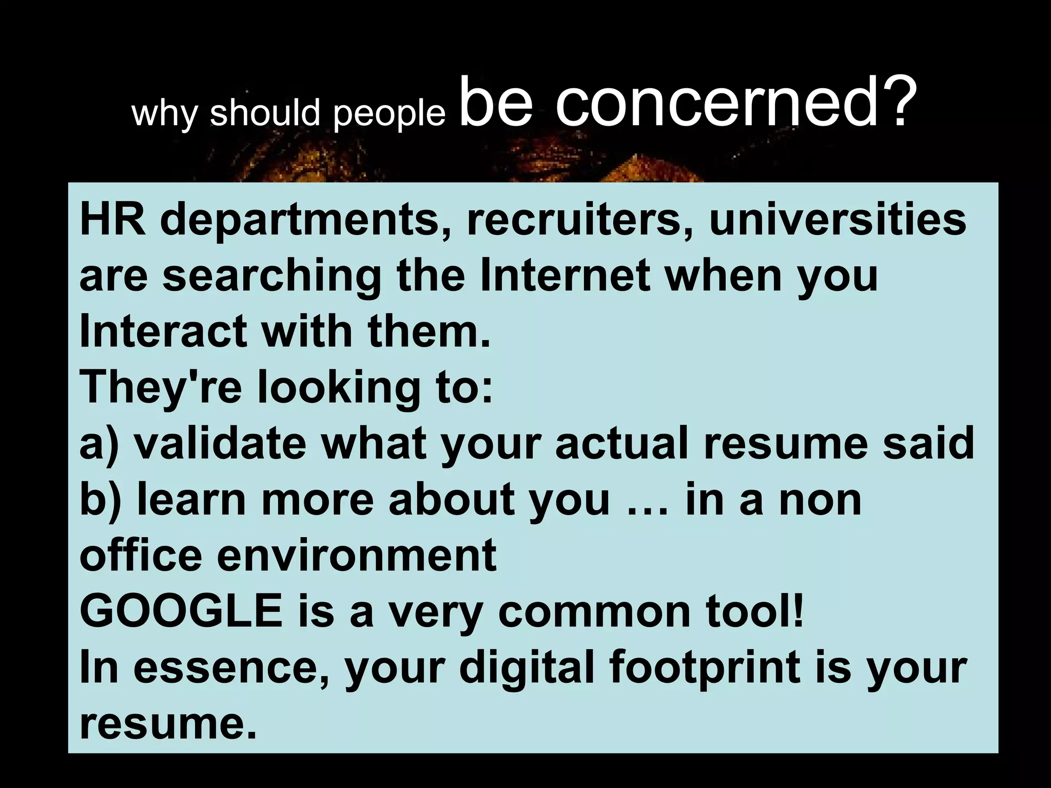 why should people  be concerned? HR departments, recruiters, universities are searching the Internet when you Interact with them.  They're looking to: a) validate what your actual resume said b) learn more about you … in a non office environment GOOGLE is a very common tool! In essence, your digital footprint is your resume. 
