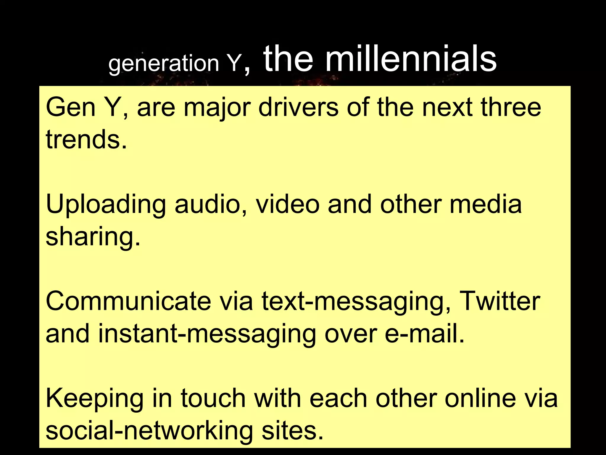 generation Y , the millennials Gen Y, are major drivers of the next three trends.  Uploading audio, video and other media sharing.  Communicate via text-messaging, Twitter and instant-messaging over e-mail.  Keeping in touch with each other online via social-networking sites. 