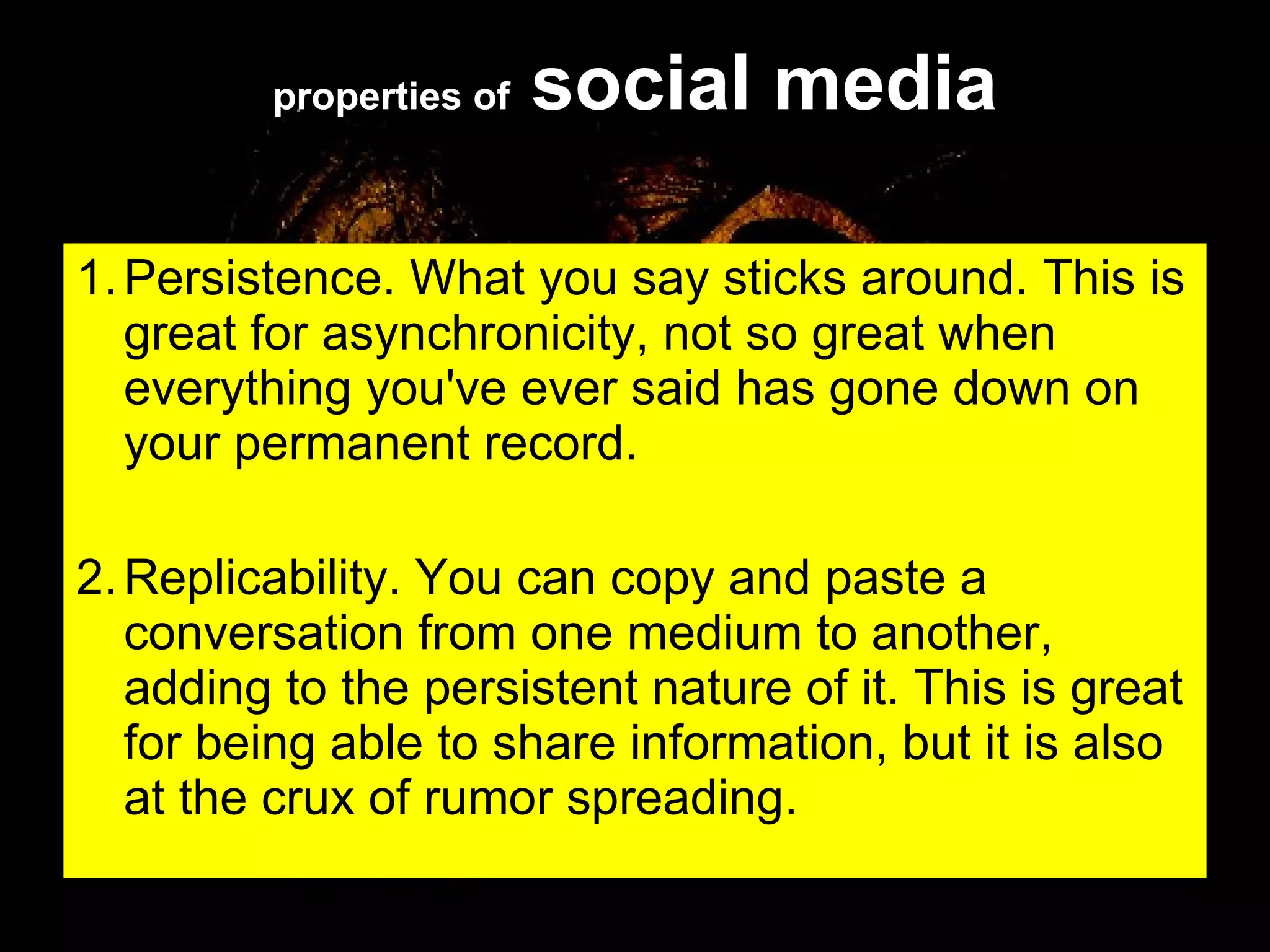 properties of  social media 1. Persistence. What you say sticks around. This is great for asynchronicity, not so great when everything you've ever said has gone down on your permanent record. 2. Replicability. You can copy and paste a conversation from one medium to another, adding to the persistent nature of it. This is great for being able to share information, but it is also at the crux of rumor spreading.  