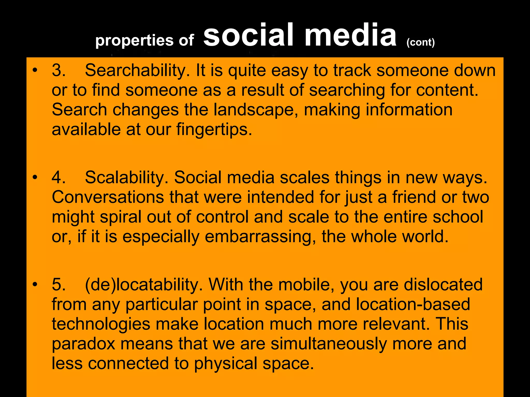 3. Searchability. It is quite easy to track someone down or to find someone as a result of searching for content. Search changes the landscape, making information available at our fingertips.  4. Scalability. Social media scales things in new ways. Conversations that were intended for just a friend or two might spiral out of control and scale to the entire school or, if it is especially embarrassing, the whole world.  5. (de)locatability. With the mobile, you are dislocated from any particular point in space, and location-based technologies make location much more relevant. This paradox means that we are simultaneously more and less connected to physical space.  properties of  social media  (cont) 