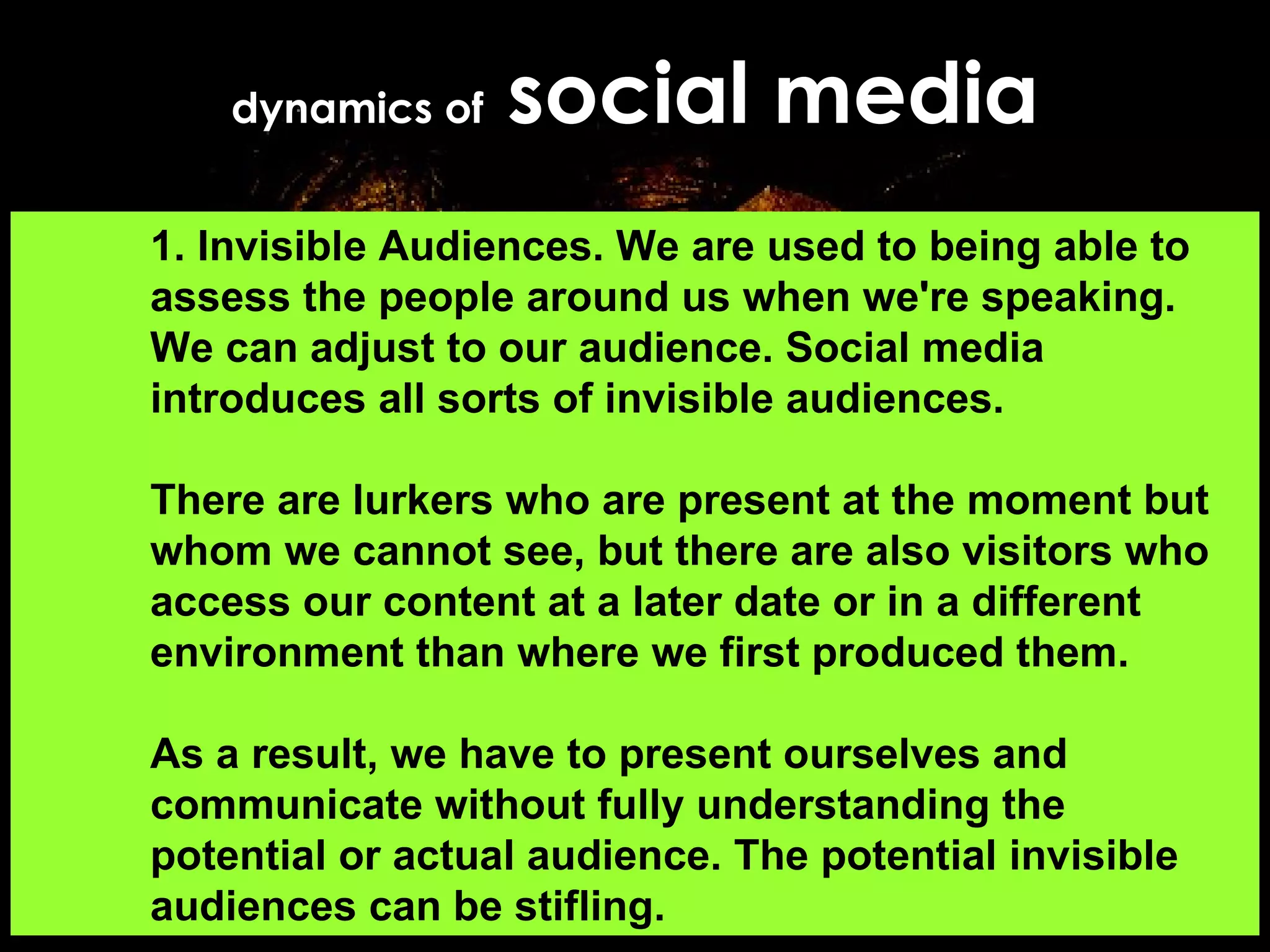 dynamics of  social media 1. Invisible Audiences. We are used to being able to assess the people around us when we're speaking. We can adjust to our audience. Social media introduces all sorts of invisible audiences.  There are lurkers who are present at the moment but whom we cannot see, but there are also visitors who access our content at a later date or in a different environment than where we first produced them.  As a result, we have to present ourselves and communicate without fully understanding the potential or actual audience. The potential invisible audiences can be stifling.  