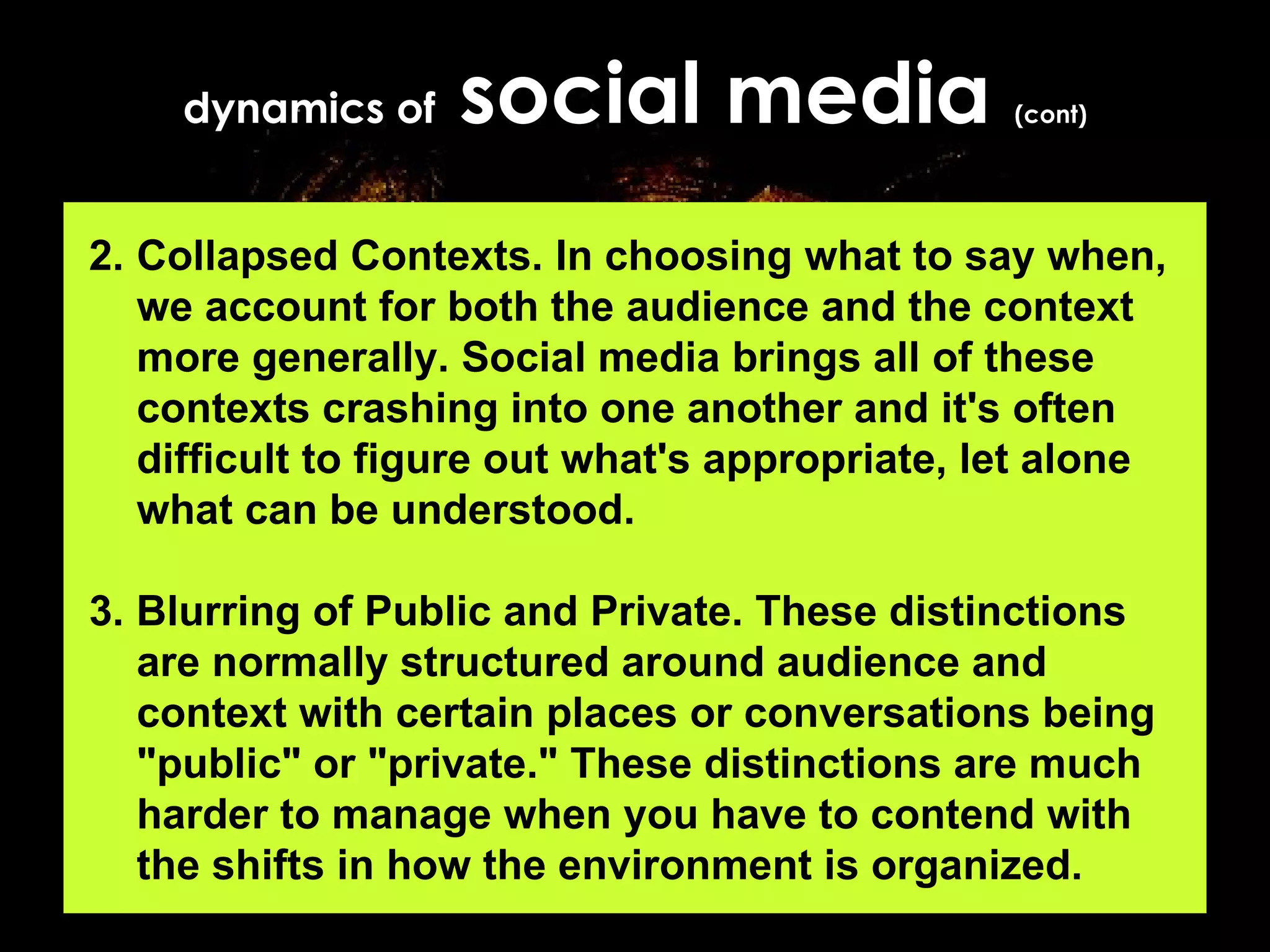 dynamics of  social media  (cont) 2. Collapsed Contexts. In choosing what to say when, we account for both the audience and the context more generally. Social media brings all of these contexts crashing into one another and it's often difficult to figure out what's appropriate, let alone what can be understood. 3. Blurring of Public and Private. These distinctions are normally structured around audience and context with certain places or conversations being "public" or "private." These distinctions are much harder to manage when you have to contend with the shifts in how the environment is organized.   