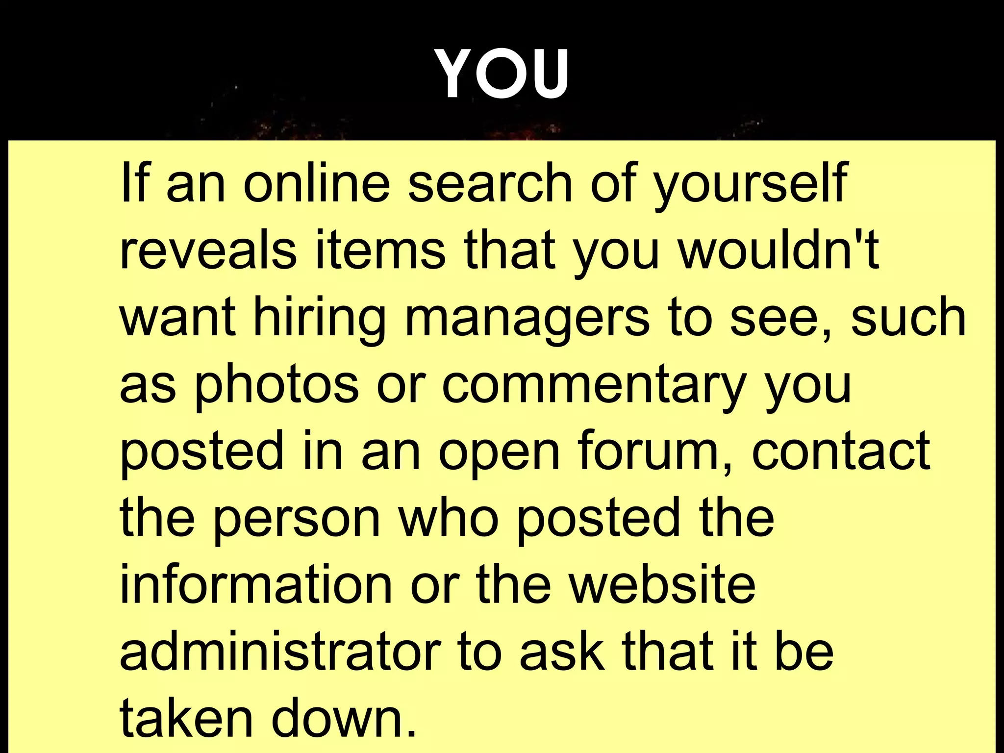 YOU If an online search of yourself reveals items that you wouldn't want hiring managers to see, such as photos or commentary you posted in an open forum, contact the person who posted the information or the website administrator to ask that it be taken down.  