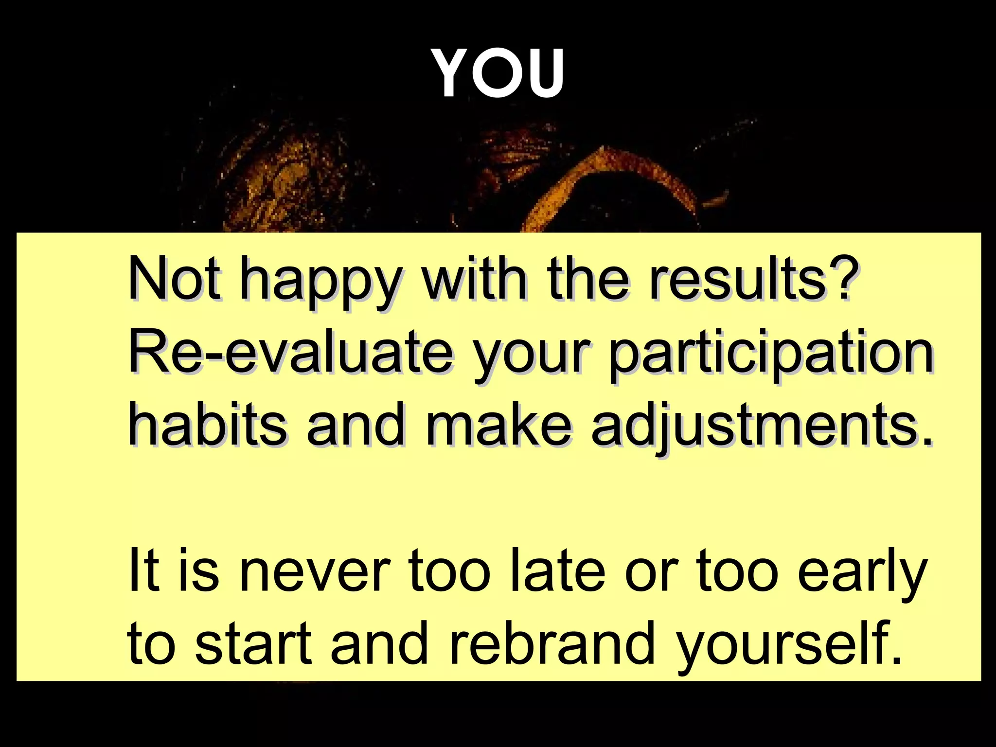 YOU Not happy with the results? Re-evaluate your participation habits and make adjustments. It is never too late or too early to start and rebrand yourself. 