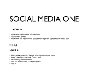 SOCIAL MEDIA ONE
    HOUR 1:

• introduction of presenters and attendees
• discuss class format
• introduction and discussion of today's most important types of social media tools


BREAK

HOUR 2:

• continued explanation of today's most important social media
• create a Twitter and/or Facebook account
• start building followers/friends
• send one Tweet/post a Facebook update
• wrap up
 