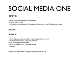 SOCIAL MEDIA ONE
HOUR 1:

• introduction of presenters and attendees
• discuss class format
• introduction and discussion of today's most important types of social media tools


BREAK

HOUR 2:

• continued explanation of today's most important social media
• create a Twitter and/or Facebook account
• start building followers/friends
• send one Tweet/post a Facebook update
• wrap up


FEEDBACK: http://www.surveymonkey.com/s/VBCHFXH
 