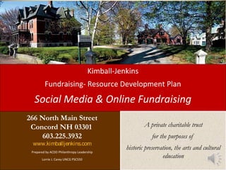 Kimball-Jenkins
Fundraising- Resource Development Plan
Social Media & Online Fundraising
266 North Main Street
Concord NH 03301
603.225.3932
www.kimballjenkins.com
Prepared by ACDD Philanthropy Leadership
Lorrie J. Carey UNCG PSC550
A private charitable trust
for the purposes of
historic preservation, the arts and cultural
education
A private charitable trust
for the purposes of
historic preservation, the arts and cultural
education
 